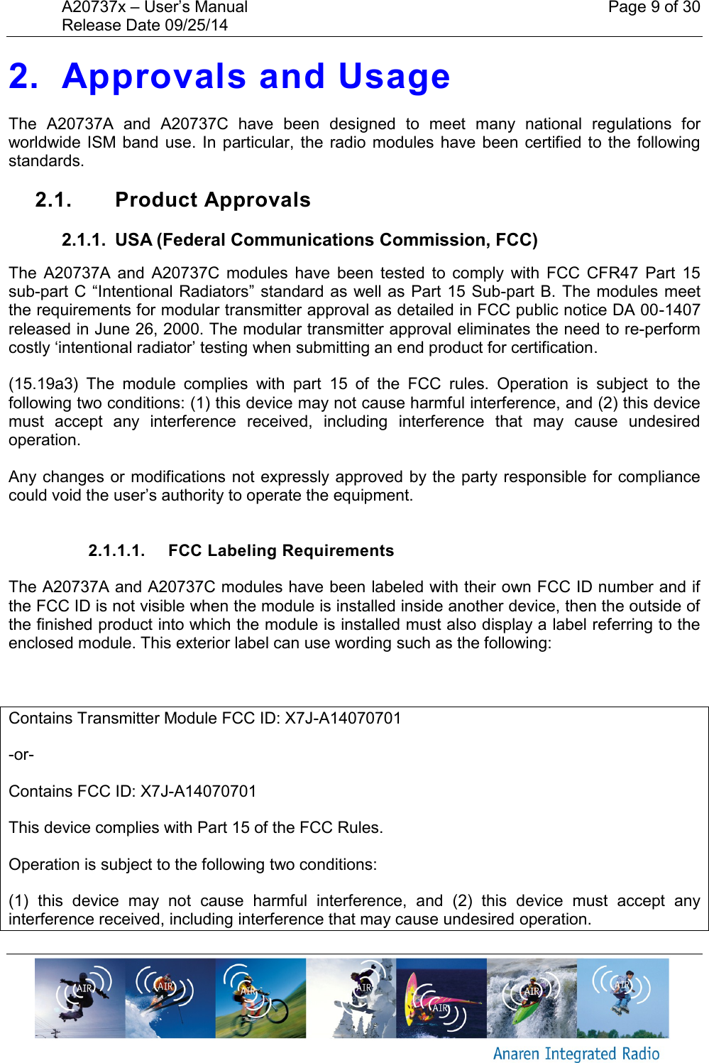 A20737x &ndash; User&rsquo;s Manual    Page 9 of 30 Release Date 09/25/14       2. Approvals and Usage The  A20737A  and  A20737C  have  been  designed  to  meet  many  national  regulations  for worldwide ISM band  use.  In  particular, the  radio  modules  have been  certified to the following standards.  2.1.  Product Approvals 2.1.1.  USA (Federal Communications Commission, FCC) The  A20737A  and  A20737C  modules  have  been  tested  to  comply  with  FCC  CFR47  Part  15 sub-part C &ldquo;Intentional Radiators&rdquo; standard as well as Part 15 Sub-part B. The  modules meet the requirements for modular transmitter approval as detailed in FCC public notice DA 00-1407 released in June 26, 2000. The modular transmitter approval eliminates the need to re-perform costly &lsquo;intentional radiator&rsquo; testing when submitting an end product for certification. (15.19a3)  The  module  complies  with  part  15  of  the  FCC  rules.  Operation  is  subject  to  the following two conditions: (1) this device may not cause harmful interference, and (2) this device must  accept  any  interference  received,  including  interference  that  may  cause  undesired operation. Any changes or modifications not expressly approved by the party responsible for compliance could void the user&rsquo;s authority to operate the equipment.  2.1.1.1.  FCC Labeling Requirements The A20737A and A20737C modules have been labeled with their own FCC ID number and if the FCC ID is not visible when the module is installed inside another device, then the outside of the finished product into which the module is installed must also display a label referring to the enclosed module. This exterior label can use wording such as the following:  Contains Transmitter Module FCC ID: X7J-A14070701 -or- Contains FCC ID: X7J-A14070701 This device complies with Part 15 of the FCC Rules.  Operation is subject to the following two conditions:  (1)  this  device  may  not  cause  harmful  interference,  and  (2)  this  device  must  accept  any interference received, including interference that may cause undesired operation. 