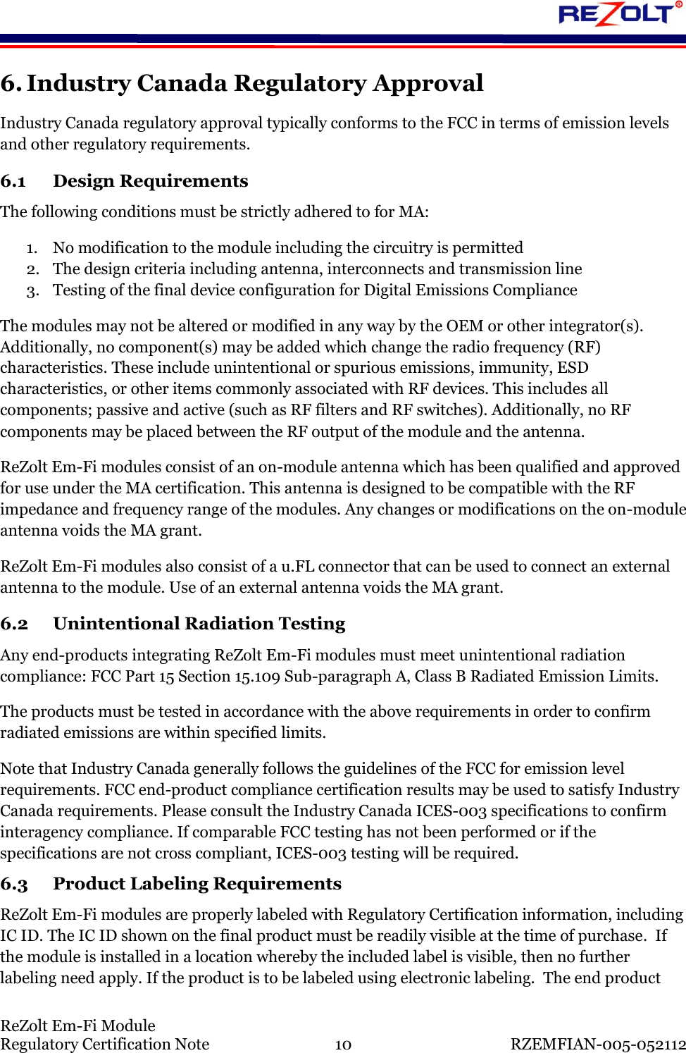    ReZolt Em-Fi Module Regulatory Certification Note  10  RZEMFIAN-005-052112 6. Industry Canada Regulatory Approval Industry Canada regulatory approval typically conforms to the FCC in terms of emission levels and other regulatory requirements.  6.1 Design Requirements The following conditions must be strictly adhered to for MA: 1. No modification to the module including the circuitry is permitted 2. The design criteria including antenna, interconnects and transmission line 3. Testing of the final device configuration for Digital Emissions Compliance The modules may not be altered or modified in any way by the OEM or other integrator(s). Additionally, no component(s) may be added which change the radio frequency (RF) characteristics. These include unintentional or spurious emissions, immunity, ESD characteristics, or other items commonly associated with RF devices. This includes all components; passive and active (such as RF filters and RF switches). Additionally, no RF components may be placed between the RF output of the module and the antenna. ReZolt Em-Fi modules consist of an on-module antenna which has been qualified and approved for use under the MA certification. This antenna is designed to be compatible with the RF impedance and frequency range of the modules. Any changes or modifications on the on-module antenna voids the MA grant. ReZolt Em-Fi modules also consist of a u.FL connector that can be used to connect an external antenna to the module. Use of an external antenna voids the MA grant. 6.2 Unintentional Radiation Testing Any end-products integrating ReZolt Em-Fi modules must meet unintentional radiation compliance: FCC Part 15 Section 15.109 Sub-paragraph A, Class B Radiated Emission Limits.  The products must be tested in accordance with the above requirements in order to confirm radiated emissions are within specified limits. Note that Industry Canada generally follows the guidelines of the FCC for emission level requirements. FCC end-product compliance certification results may be used to satisfy Industry Canada requirements. Please consult the Industry Canada ICES-003 specifications to confirm interagency compliance. If comparable FCC testing has not been performed or if the specifications are not cross compliant, ICES-003 testing will be required. 6.3 Product Labeling Requirements ReZolt Em-Fi modules are properly labeled with Regulatory Certification information, including IC ID. The IC ID shown on the final product must be readily visible at the time of purchase.  If the module is installed in a location whereby the included label is visible, then no further labeling need apply. If the product is to be labeled using electronic labeling.  The end product 