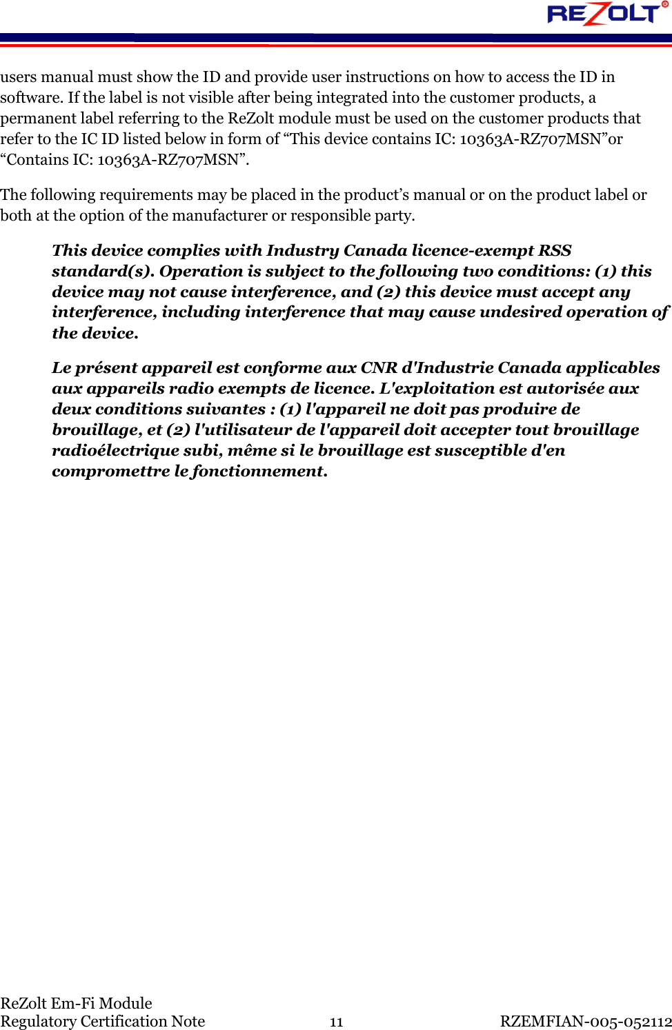   ReZolt Em-Fi Module Regulatory Certification Note  11  RZEMFIAN-005-052112 users manual must show the ID and provide user instructions on how to access the ID in software. If the label is not visible after being integrated into the customer products, a permanent label referring to the ReZolt module must be used on the customer products that refer to the IC ID listed below in form of &ldquo;This device contains IC: 10363A-RZ707MSN&rdquo;or &ldquo;Contains IC: 10363A-RZ707MSN&rdquo;. The following requirements may be placed in the product&rsquo;s manual or on the product label or both at the option of the manufacturer or responsible party. This device complies with Industry Canada licence-exempt RSS standard(s). Operation is subject to the following two conditions: (1) this device may not cause interference, and (2) this device must accept any interference, including interference that may cause undesired operation of the device. Le pr&eacute;sent appareil est conforme aux CNR d'Industrie Canada applicables aux appareils radio exempts de licence. L'exploitation est autoris&eacute;e aux deux conditions suivantes : (1) l'appareil ne doit pas produire de brouillage, et (2) l'utilisateur de l'appareil doit accepter tout brouillage radio&eacute;lectrique subi, m&ecirc;me si le brouillage est susceptible d'en compromettre le fonctionnement.   
