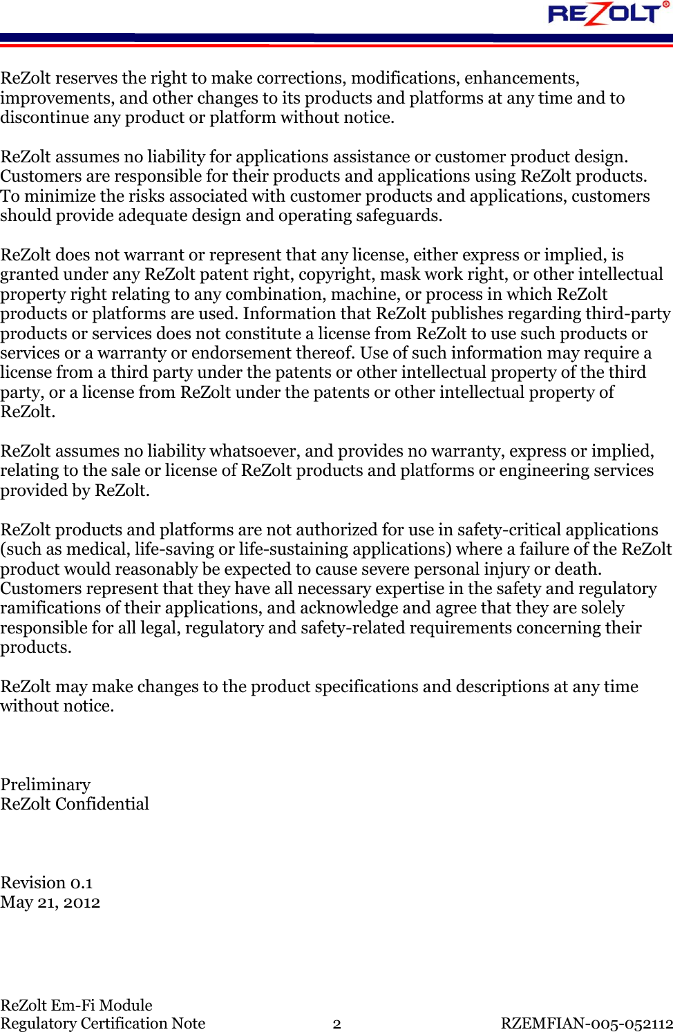    ReZolt Em-Fi Module Regulatory Certification Note  2  RZEMFIAN-005-052112 ReZolt reserves the right to make corrections, modifications, enhancements, improvements, and other changes to its products and platforms at any time and to discontinue any product or platform without notice.   ReZolt assumes no liability for applications assistance or customer product design. Customers are responsible for their products and applications using ReZolt products.  To minimize the risks associated with customer products and applications, customers should provide adequate design and operating safeguards.  ReZolt does not warrant or represent that any license, either express or implied, is granted under any ReZolt patent right, copyright, mask work right, or other intellectual property right relating to any combination, machine, or process in which ReZolt products or platforms are used. Information that ReZolt publishes regarding third-party products or services does not constitute a license from ReZolt to use such products or services or a warranty or endorsement thereof. Use of such information may require a license from a third party under the patents or other intellectual property of the third party, or a license from ReZolt under the patents or other intellectual property of ReZolt.  ReZolt assumes no liability whatsoever, and provides no warranty, express or implied, relating to the sale or license of ReZolt products and platforms or engineering services provided by ReZolt.  ReZolt products and platforms are not authorized for use in safety-critical applications (such as medical, life-saving or life-sustaining applications) where a failure of the ReZolt product would reasonably be expected to cause severe personal injury or death.  Customers represent that they have all necessary expertise in the safety and regulatory ramifications of their applications, and acknowledge and agree that they are solely responsible for all legal, regulatory and safety-related requirements concerning their products.  ReZolt may make changes to the product specifications and descriptions at any time without notice.    Preliminary ReZolt Confidential    Revision 0.1 May 21, 2012    