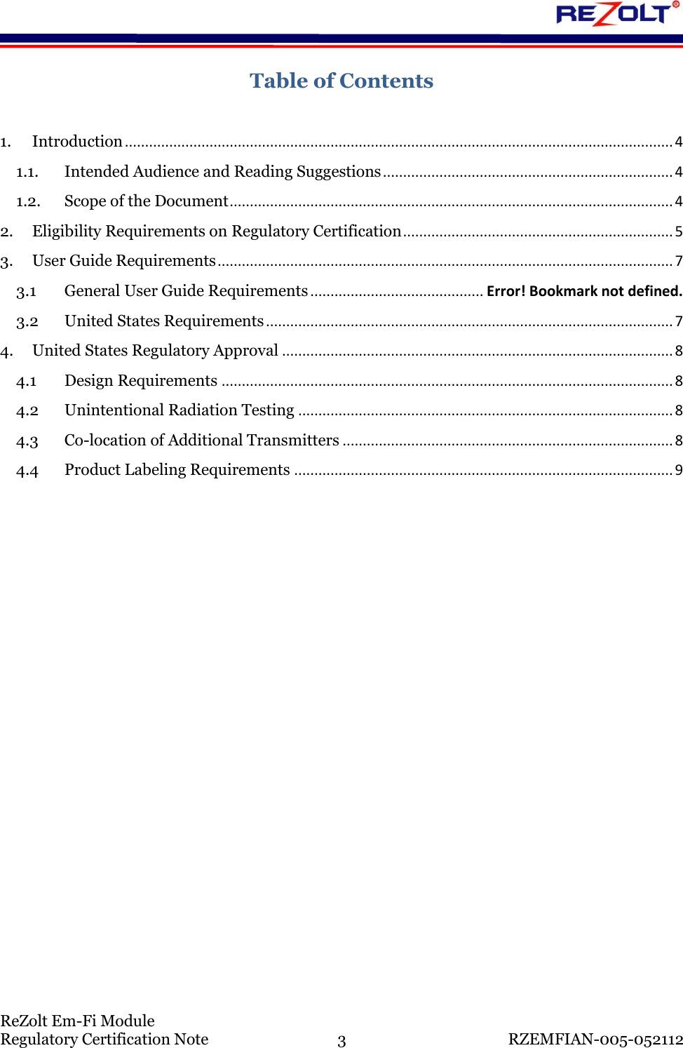    ReZolt Em-Fi Module Regulatory Certification Note  3  RZEMFIAN-005-052112 Table of Contents  1. Introduction ........................................................................................................................................ 4 1.1. Intended Audience and Reading Suggestions ........................................................................ 4 1.2. Scope of the Document .............................................................................................................. 4 2. Eligibility Requirements on Regulatory Certification ................................................................... 5 3. User Guide Requirements ................................................................................................................. 7 3.1 General User Guide Requirements ........................................... Error! Bookmark not defined. 3.2 United States Requirements ..................................................................................................... 7 4. United States Regulatory Approval ................................................................................................. 8 4.1 Design Requirements ................................................................................................................ 8 4.2 Unintentional Radiation Testing ............................................................................................. 8 4.3 Co-location of Additional Transmitters .................................................................................. 8 4.4 Product Labeling Requirements .............................................................................................. 9      