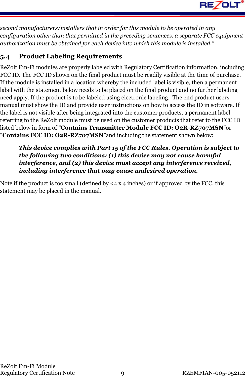    ReZolt Em-Fi Module Regulatory Certification Note  9  RZEMFIAN-005-052112 second manufacturers/installers that in order for this module to be operated in any configuration other than that permitted in the preceding sentences, a separate FCC equipment authorization must be obtained for each device into which this module is installed.&rdquo; 5.4 Product Labeling Requirements ReZolt Em-Fi modules are properly labeled with Regulatory Certification information, including FCC ID. The FCC ID shown on the final product must be readily visible at the time of purchase.  If the module is installed in a location whereby the included label is visible, then a permanent label with the statement below needs to be placed on the final product and no further labeling need apply. If the product is to be labeled using electronic labeling.  The end product users manual must show the ID and provide user instructions on how to access the ID in software. If the label is not visible after being integrated into the customer products, a permanent label referring to the ReZolt module must be used on the customer products that refer to the FCC ID listed below in form of &ldquo;Contains Transmitter Module FCC ID: O2R-RZ707MSN&rdquo;or &ldquo;Contains FCC ID: O2R-RZ707MSN&rdquo;and including the statement shown below: This device complies with Part 15 of the FCC Rules. Operation is subject to the following two conditions: (1) this device may not cause harmful interference, and (2) this device must accept any interference received, including interference that may cause undesired operation. Note if the product is too small (defined by <4 x 4 inches) or if approved by the FCC, this statement may be placed in the manual.       