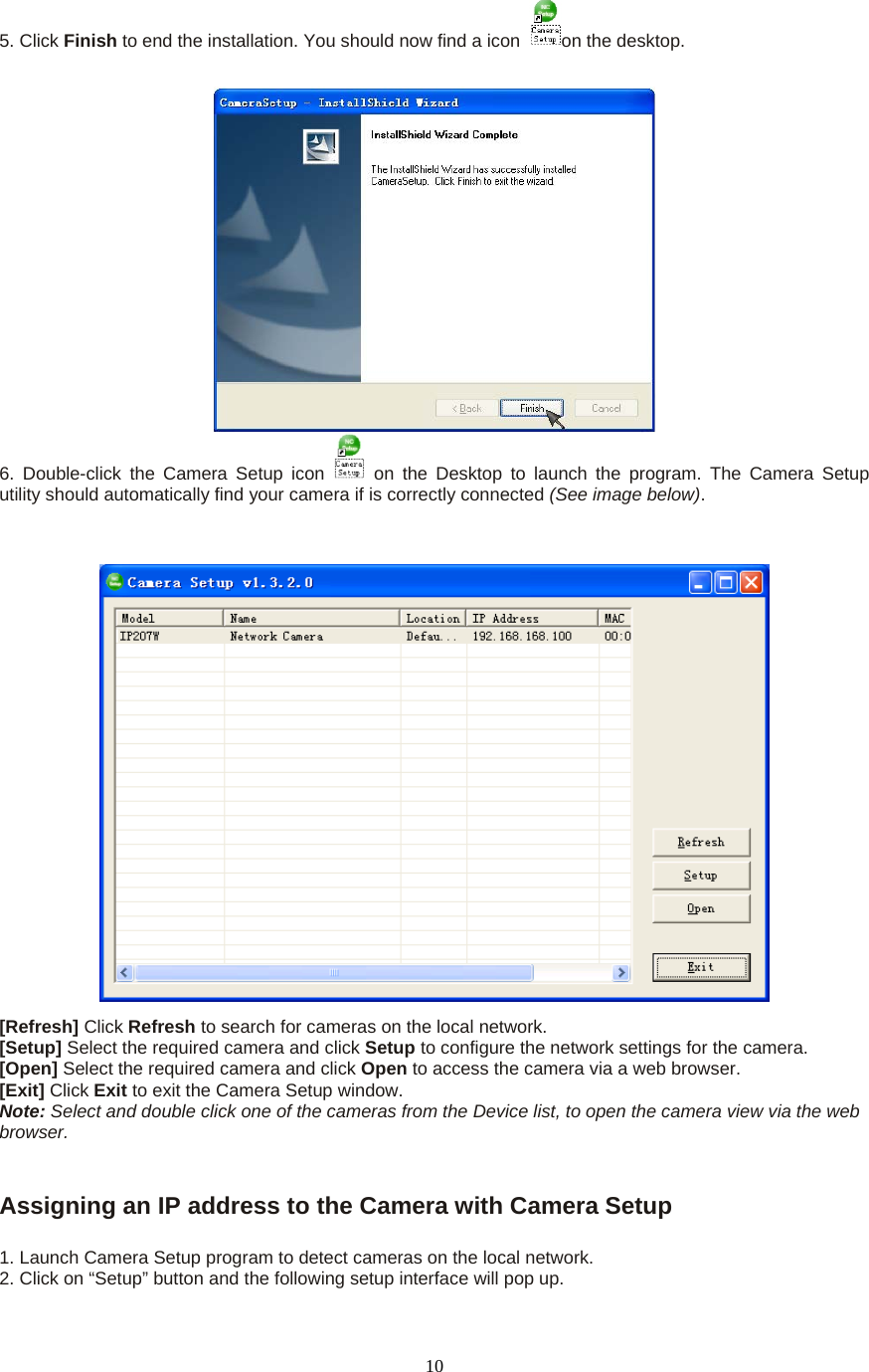  105. Click Finish to end the installation. You should now find a icon  on the desktop.    6. Double-click the Camera Setup icon   on the Desktop to launch the program. The Camera Setup utility should automatically find your camera if is correctly connected (See image below).   [Refresh] Click Refresh to search for cameras on the local network.   [Setup] Select the required camera and click Setup to configure the network settings for the camera.   [Open] Select the required camera and click Open to access the camera via a web browser.   [Exit] Click Exit to exit the Camera Setup window.   Note: Select and double click one of the cameras from the Device list, to open the camera view via the web browser.     Assigning an IP address to the Camera with Camera Setup    1. Launch Camera Setup program to detect cameras on the local network. 2. Click on “Setup” button and the following setup interface will pop up.   