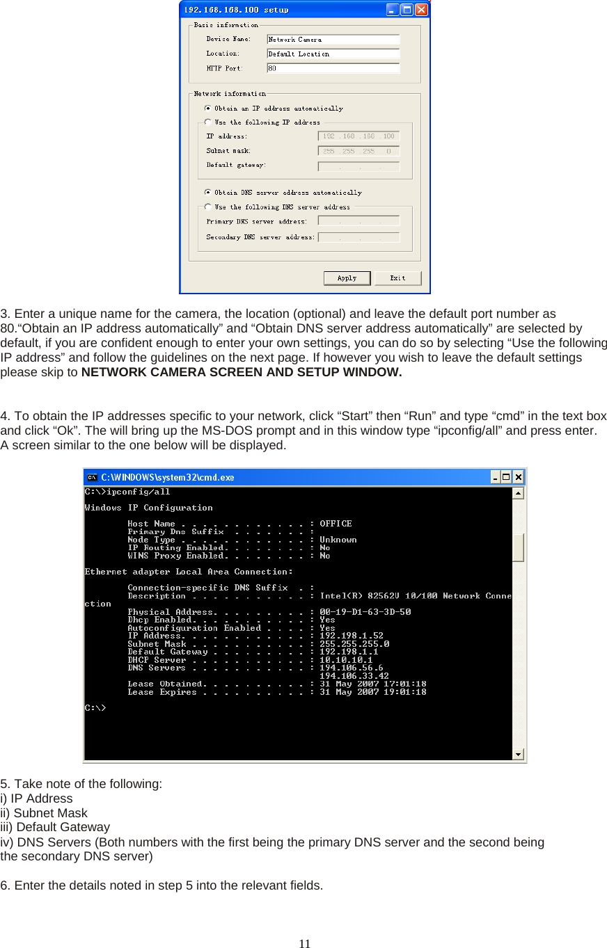  11   3. Enter a unique name for the camera, the location (optional) and leave the default port number as 80.“Obtain an IP address automatically” and “Obtain DNS server address automatically” are selected by default, if you are confident enough to enter your own settings, you can do so by selecting “Use the following IP address” and follow the guidelines on the next page. If however you wish to leave the default settings please skip to NETWORK CAMERA SCREEN AND SETUP WINDOW.    4. To obtain the IP addresses specific to your network, click “Start” then “Run” and type “cmd” in the text box and click “Ok”. The will bring up the MS-DOS prompt and in this window type “ipconfig/all” and press enter. A screen similar to the one below will be displayed.      5. Take note of the following:   i) IP Address   ii) Subnet Mask   iii) Default Gateway   iv) DNS Servers (Both numbers with the first being the primary DNS server and the second being   the secondary DNS server)    6. Enter the details noted in step 5 into the relevant fields.   