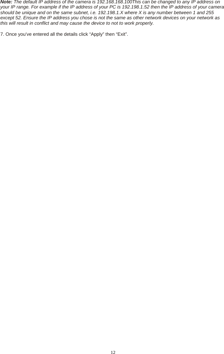  12Note: The default IP address of the camera is 192.168.168.100This can be changed to any IP address on your IP range. For example if the IP address of your PC is 192.198.1.52 then the IP address of your camera should be unique and on the same subnet, i.e. 192.198.1.X where X is any number between 1 and 255 except 52. Ensure the IP address you chose is not the same as other network devices on your network as this will result in conflict and may cause the device to not to work properly.    7. Once you’ve entered all the details click “Apply” then “Exit”.  