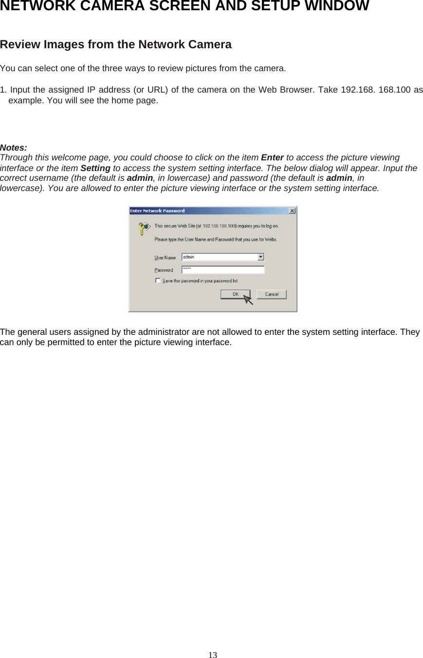  13NETWORK CAMERA SCREEN AND SETUP WINDOW Review Images from the Network Camera   You can select one of the three ways to review pictures from the camera.   1. Input the assigned IP address (or URL) of the camera on the Web Browser. Take 192.168. 168.100 as example. You will see the home page.    Notes:   Through this welcome page, you could choose to click on the item Enter to access the picture viewing interface or the item Setting to access the system setting interface. The below dialog will appear. Input the correct username (the default is admin, in lowercase) and password (the default is admin, in     lowercase). You are allowed to enter the picture viewing interface or the system setting interface.       The general users assigned by the administrator are not allowed to enter the system setting interface. They can only be permitted to enter the picture viewing interface.   