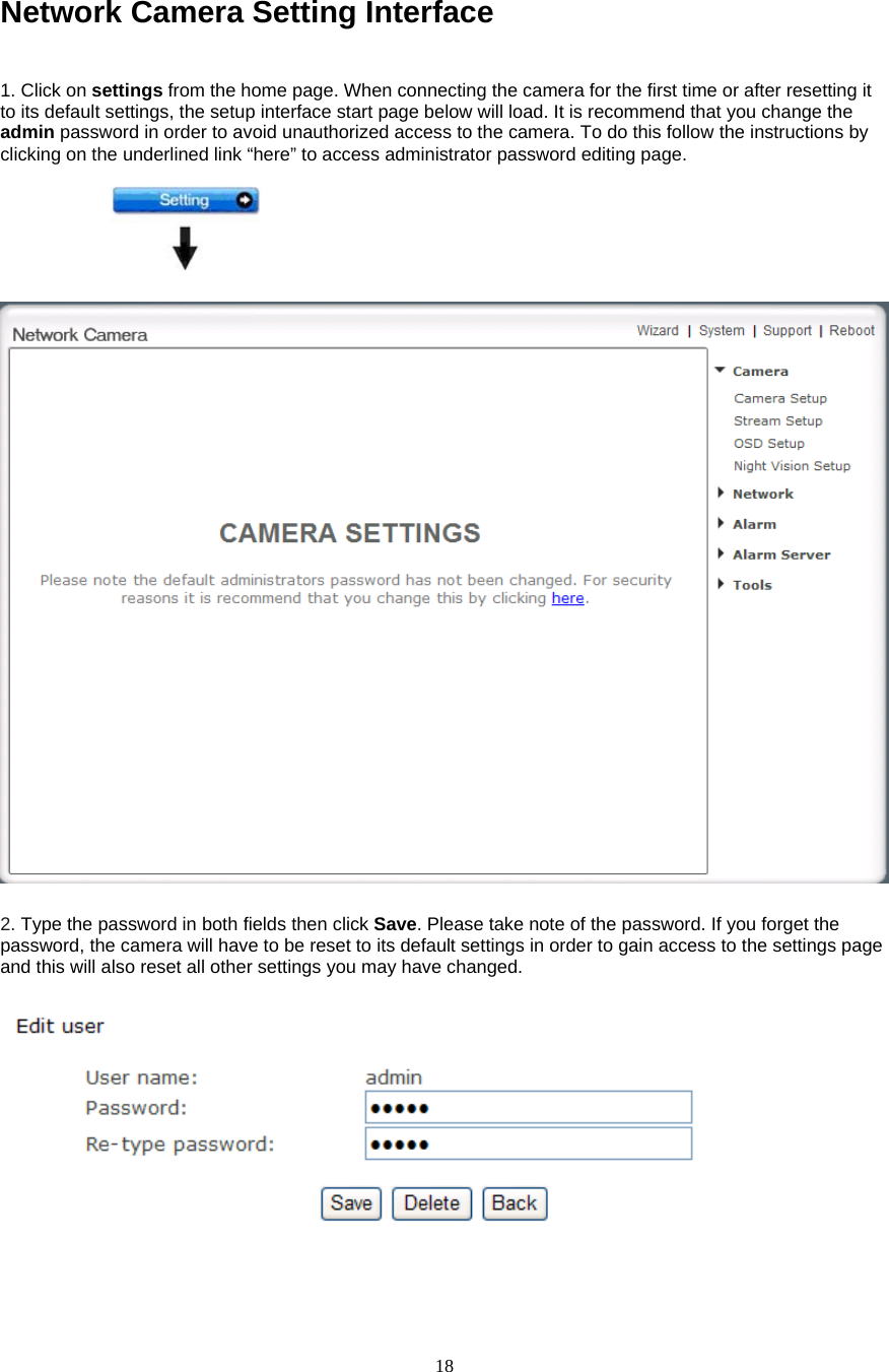  18Network Camera Setting Interface    1. Click on settings from the home page. When connecting the camera for the first time or after resetting it to its default settings, the setup interface start page below will load. It is recommend that you change the admin password in order to avoid unauthorized access to the camera. To do this follow the instructions by clicking on the underlined link “here” to access administrator password editing page.    2. Type the password in both fields then click Save. Please take note of the password. If you forget the password, the camera will have to be reset to its default settings in order to gain access to the settings page and this will also reset all other settings you may have changed.      