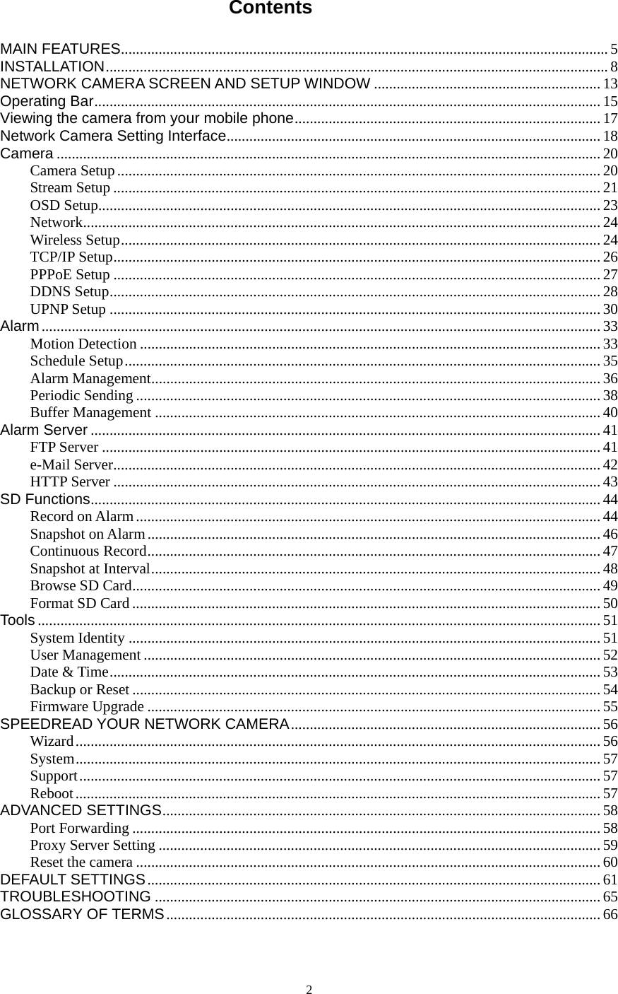  2Contents  MAIN FEATURES................................................................................................................................. 5INSTALLATION ..................................................................................................................................... 8NETWORK CAMERA SCREEN AND SETUP WINDOW ............................................................ 13Operating Bar ...................................................................................................................................... 15Viewing the camera from your mobile phone ................................................................................. 17Network Camera Setting Interface ................................................................................................... 18Camera ................................................................................................................................................ 20Camera Setup ................................................................................................................................ 20Stream Setup ................................................................................................................................. 21OSD Setup..................................................................................................................................... 23Network ......................................................................................................................................... 24Wireless Setup ............................................................................................................................... 24TCP/IP Setup ................................................................................................................................. 26PPPoE Setup ................................................................................................................................. 27DDNS Setup .................................................................................................................................. 28UPNP Setup .................................................................................................................................. 30Alarm .................................................................................................................................................... 33Motion Detection .......................................................................................................................... 33Schedule Setup .............................................................................................................................. 35Alarm Management ....................................................................................................................... 36Periodic Sending ........................................................................................................................... 38Buffer Management ...................................................................................................................... 40Alarm Server ....................................................................................................................................... 41FTP Server .................................................................................................................................... 41e-Mail Server ................................................................................................................................. 42HTTP Server ................................................................................................................................. 43SD Functions ....................................................................................................................................... 44Record on Alarm ........................................................................................................................... 44Snapshot on Alarm ........................................................................................................................ 46Continuous Record ........................................................................................................................ 47Snapshot at Interval ....................................................................................................................... 48Browse SD Card ............................................................................................................................ 49Format SD Card ............................................................................................................................ 50Tools ..................................................................................................................................................... 51System Identity ............................................................................................................................. 51User Management ......................................................................................................................... 52Date &amp; Time .................................................................................................................................. 53Backup or Reset ............................................................................................................................ 54Firmware Upgrade ........................................................................................................................ 55SPEEDREAD YOUR NETWORK CAMERA .................................................................................. 56Wizard ........................................................................................................................................... 56System ........................................................................................................................................... 57Support .......................................................................................................................................... 57Reboot ........................................................................................................................................... 57ADVANCED SETTINGS .................................................................................................................... 58Port Forwarding ............................................................................................................................ 58Proxy Server Setting ..................................................................................................................... 59Reset the camera ........................................................................................................................... 60DEFAULT SETTINGS ........................................................................................................................ 61TROUBLESHOOTING ...................................................................................................................... 65GLOSSARY OF TERMS ................................................................................................................... 66