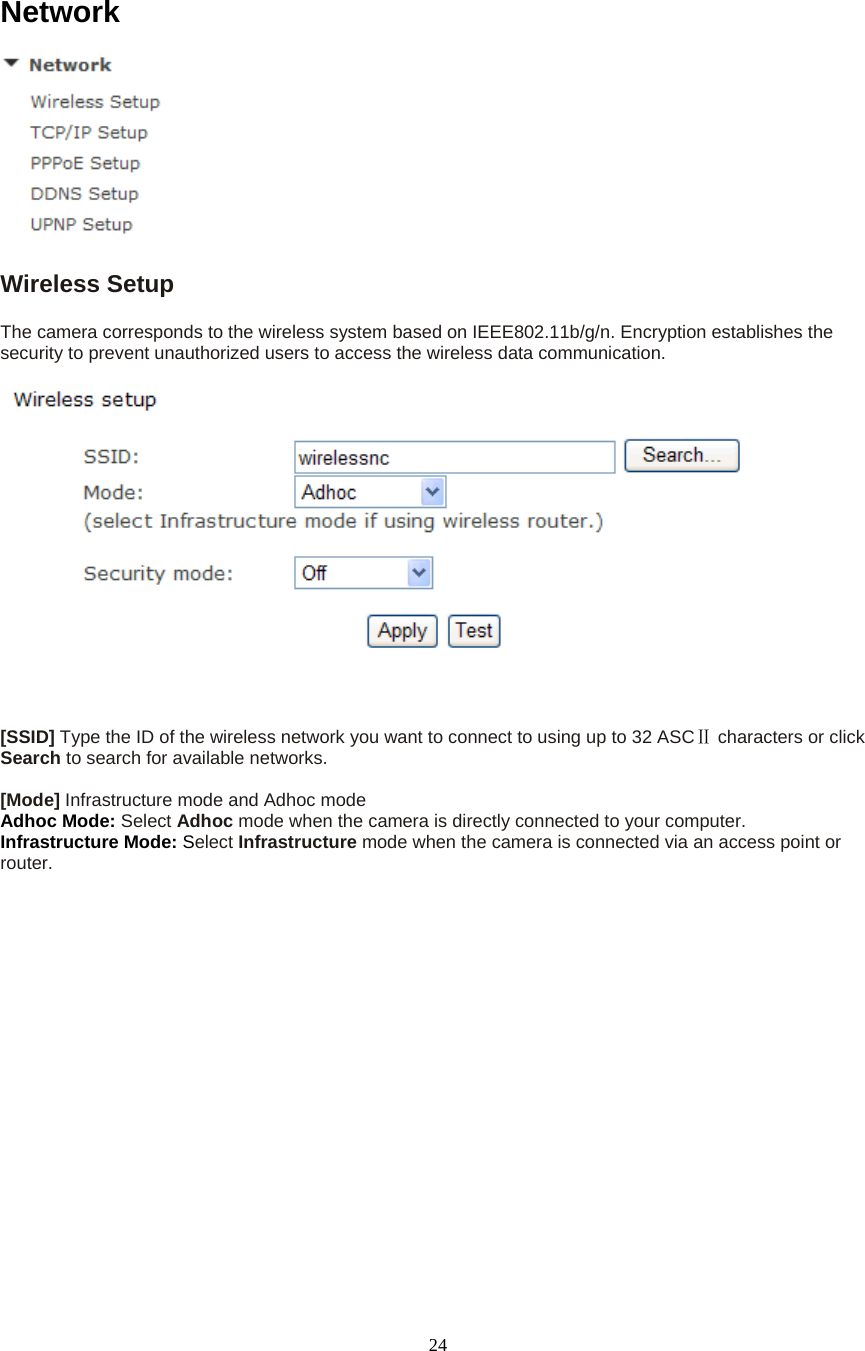  24Network  Wireless Setup   The camera corresponds to the wireless system based on IEEE802.11b/g/n. Encryption establishes the security to prevent unauthorized users to access the wireless data communication.       [SSID] Type the ID of the wireless network you want to connect to using up to 32 ASC  Ⅱcharacters or click Search to search for available networks.    [Mode] Infrastructure mode and Adhoc mode   Adhoc Mode: Select Adhoc mode when the camera is directly connected to your computer.   Infrastructure Mode: Select Infrastructure mode when the camera is connected via an access point or router.  