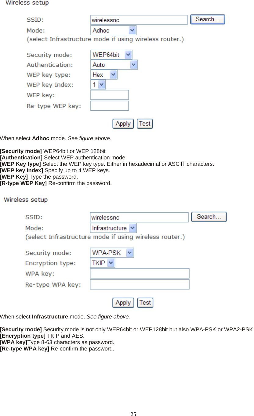  25 When select Adhoc mode. See figure above.  [Security mode] WEP64bit or WEP 128bit [Authentication] Select WEP authentication mode. [WEP Key type] Select the WEP key type. Either in hexadecimal or ASC  Ⅱcharacters. [WEP key Index] Specify up to 4 WEP keys. [WEP Key] Type the password. [R-type WEP Key] Re-confirm the password.   When select Infrastructure mode. See figure above.  [Security mode] Security mode is not only WEP64bit or WEP128bit but also WPA-PSK or WPA2-PSK. [Encryption type] TKIP and AES. [WPA key]Type 8-63 characters as password. [Re-type WPA key] Re-confirm the password.   