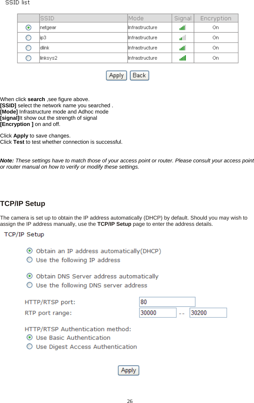  26  When click search ,see figure above. [SSID] select the network name you searched . [Mode] Infrastructure mode and Adhoc mode  [signal]It show out the strength of signal [Encryption ] on and off.  Click Apply to save changes. Click Test to test whether connection is successful.   Note: These settings have to match those of your access point or router. Please consult your access point or router manual on how to verify or modify these settings.     TCP/IP Setup   The camera is set up to obtain the IP address automatically (DHCP) by default. Should you may wish to assign the IP address manually, use the TCP/IP Setup page to enter the address details.  