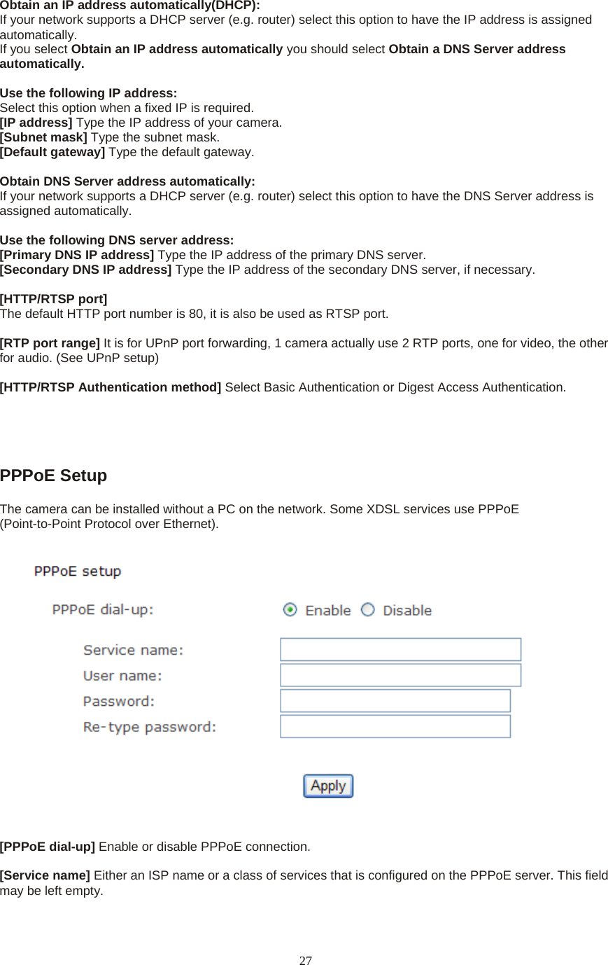  27Obtain an IP address automatically(DHCP): If your network supports a DHCP server (e.g. router) select this option to have the IP address is assigned automatically.  If you select Obtain an IP address automatically you should select Obtain a DNS Server address automatically.   Use the following IP address:   Select this option when a fixed IP is required.   [IP address] Type the IP address of your camera.   [Subnet mask] Type the subnet mask.   [Default gateway] Type the default gateway.    Obtain DNS Server address automatically: If your network supports a DHCP server (e.g. router) select this option to have the DNS Server address is assigned automatically.    Use the following DNS server address: [Primary DNS IP address] Type the IP address of the primary DNS server.   [Secondary DNS IP address] Type the IP address of the secondary DNS server, if necessary.    [HTTP/RTSP port] The default HTTP port number is 80, it is also be used as RTSP port.  [RTP port range] It is for UPnP port forwarding, 1 camera actually use 2 RTP ports, one for video, the other for audio. (See UPnP setup)  [HTTP/RTSP Authentication method] Select Basic Authentication or Digest Access Authentication.  PPPoE Setup   The camera can be installed without a PC on the network. Some XDSL services use PPPoE   (Point-to-Point Protocol over Ethernet).    [PPPoE dial-up] Enable or disable PPPoE connection.    [Service name] Either an ISP name or a class of services that is configured on the PPPoE server. This field may be left empty.    