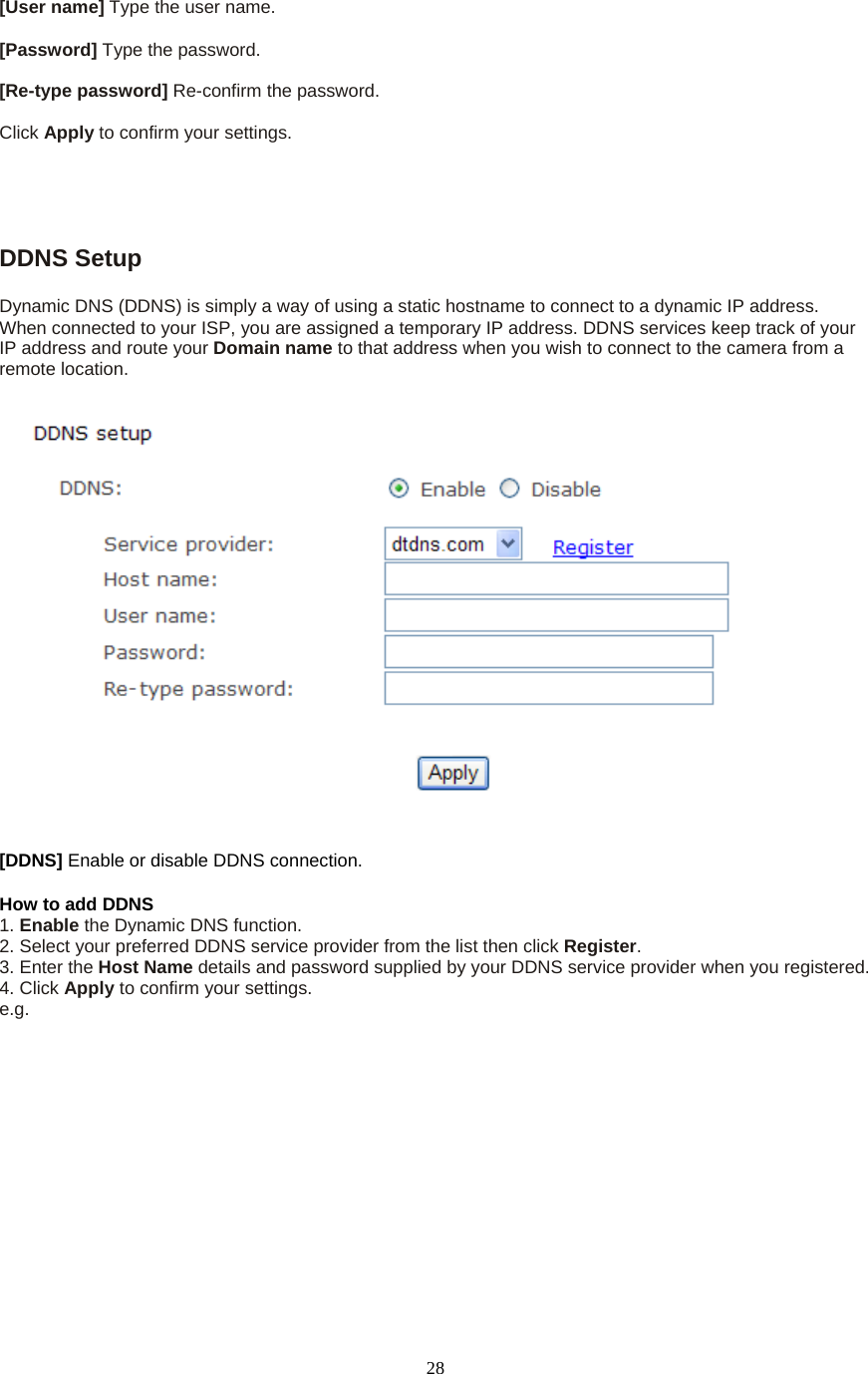  28[User name] Type the user name.    [Password] Type the password.    [Re-type password] Re-confirm the password.    Click Apply to confirm your settings.  DDNS Setup   Dynamic DNS (DDNS) is simply a way of using a static hostname to connect to a dynamic IP address. When connected to your ISP, you are assigned a temporary IP address. DDNS services keep track of your IP address and route your Domain name to that address when you wish to connect to the camera from a remote location. [DDNS] Enable or disable DDNS connection.   How to add DDNS   1. Enable the Dynamic DNS function.   2. Select your preferred DDNS service provider from the list then click Register.  3. Enter the Host Name details and password supplied by your DDNS service provider when you registered.   4. Click Apply to confirm your settings. e.g.