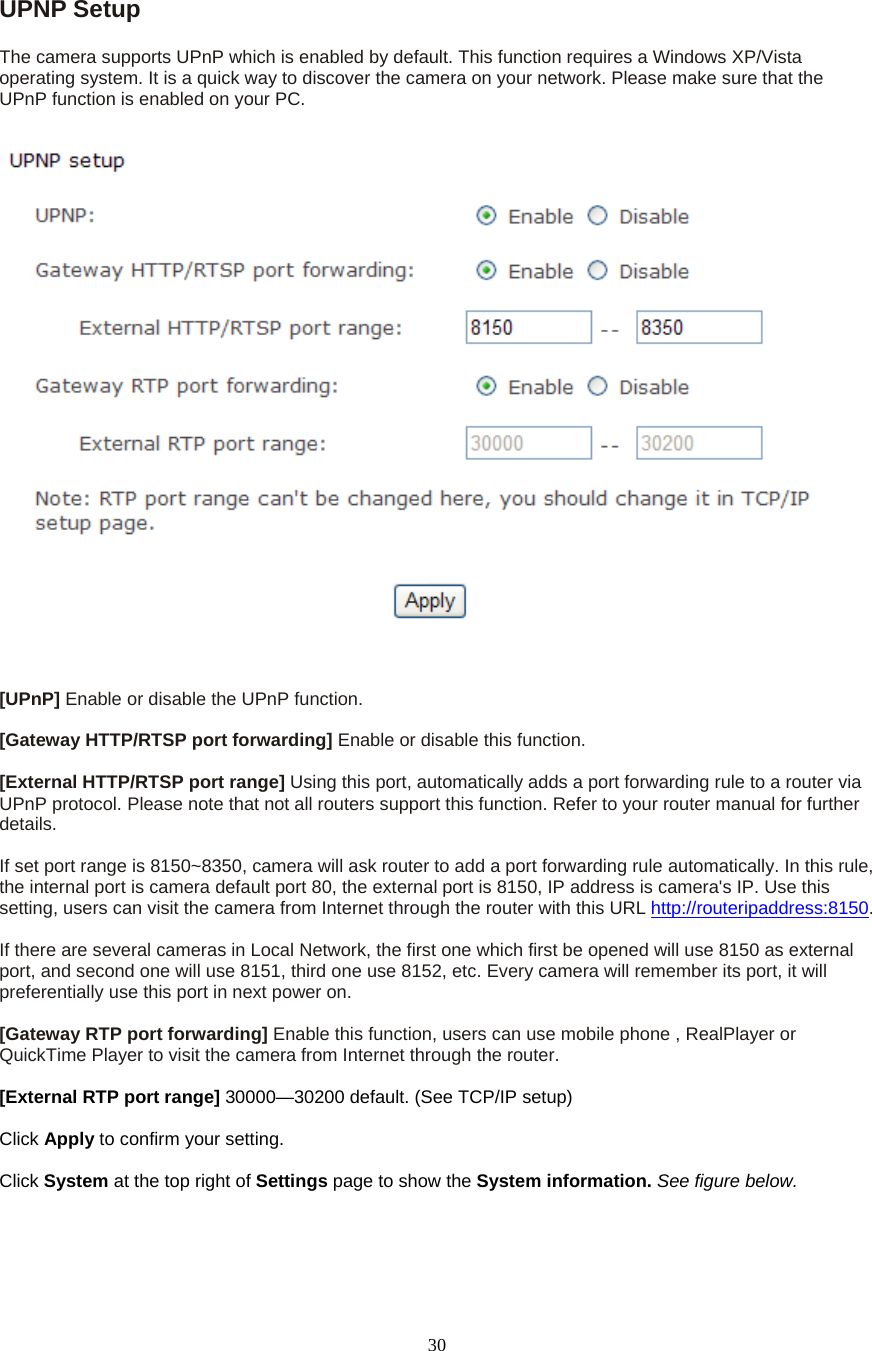  30UPNP Setup   The camera supports UPnP which is enabled by default. This function requires a Windows XP/Vista operating system. It is a quick way to discover the camera on your network. Please make sure that the UPnP function is enabled on your PC.   [UPnP] Enable or disable the UPnP function.    [Gateway HTTP/RTSP port forwarding] Enable or disable this function.  [External HTTP/RTSP port range] Using this port, automatically adds a port forwarding rule to a router via UPnP protocol. Please note that not all routers support this function. Refer to your router manual for further details.   If set port range is 8150~8350, camera will ask router to add a port forwarding rule automatically. In this rule, the internal port is camera default port 80, the external port is 8150, IP address is camera&apos;s IP. Use this setting, users can visit the camera from Internet through the router with this URL http://routeripaddress:8150.   If there are several cameras in Local Network, the first one which first be opened will use 8150 as external port, and second one will use 8151, third one use 8152, etc. Every camera will remember its port, it will preferentially use this port in next power on.    [Gateway RTP port forwarding] Enable this function, users can use mobile phone , RealPlayer or QuickTime Player to visit the camera from Internet through the router.  [External RTP port range] 30000—30200 default. (See TCP/IP setup)  Click Apply to confirm your setting.  Click System at the top right of Settings page to show the System information. See figure below.  