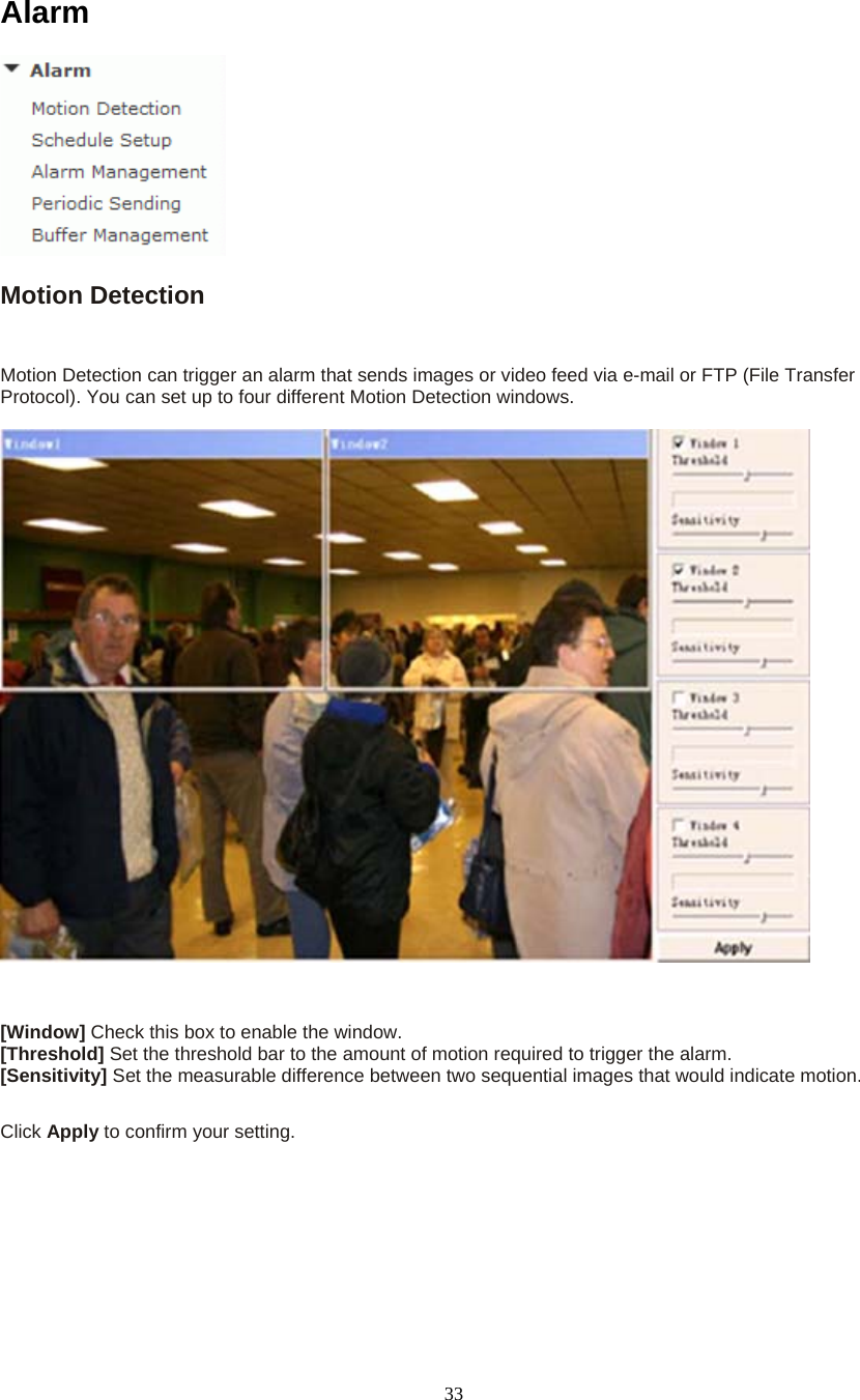  33Alarm  Motion Detection  Motion Detection can trigger an alarm that sends images or video feed via e-mail or FTP (File Transfer Protocol). You can set up to four different Motion Detection windows.      [Window] Check this box to enable the window. [Threshold] Set the threshold bar to the amount of motion required to trigger the alarm. [Sensitivity] Set the measurable difference between two sequential images that would indicate motion.  Click Apply to confirm your setting.   