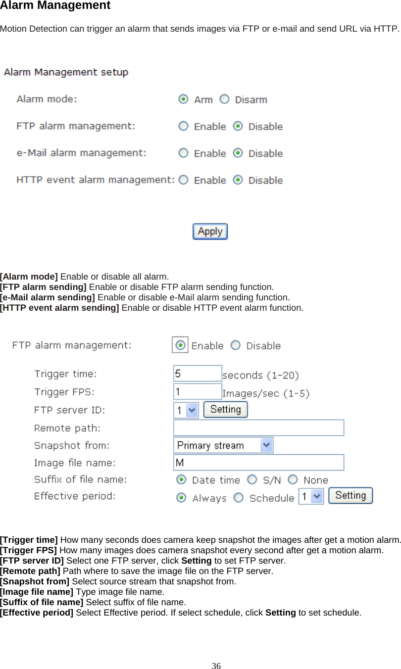  36Alarm Management Motion Detection can trigger an alarm that sends images via FTP or e-mail and send URL via HTTP.      [Alarm mode] Enable or disable all alarm. [FTP alarm sending] Enable or disable FTP alarm sending function. [e-Mail alarm sending] Enable or disable e-Mail alarm sending function. [HTTP event alarm sending] Enable or disable HTTP event alarm function.      [Trigger time] How many seconds does camera keep snapshot the images after get a motion alarm. [Trigger FPS] How many images does camera snapshot every second after get a motion alarm. [FTP server ID] Select one FTP server, click Setting to set FTP server. [Remote path] Path where to save the image file on the FTP server. [Snapshot from] Select source stream that snapshot from. [Image file name] Type image file name. [Suffix of file name] Select suffix of file name. [Effective period] Select Effective period. If select schedule, click Setting to set schedule.  