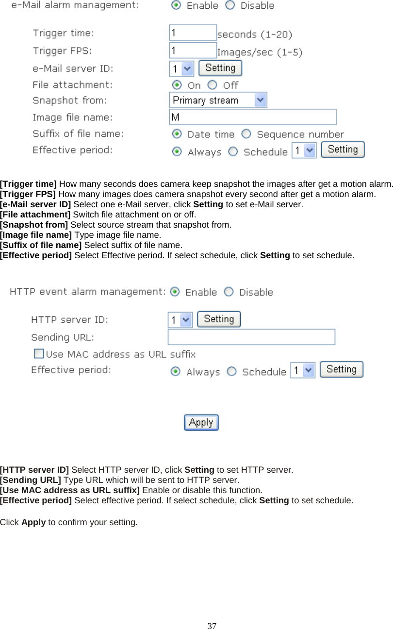  37     [Trigger time] How many seconds does camera keep snapshot the images after get a motion alarm. [Trigger FPS] How many images does camera snapshot every second after get a motion alarm. [e-Mail server ID] Select one e-Mail server, click Setting to set e-Mail server. [File attachment] Switch file attachment on or off. [Snapshot from] Select source stream that snapshot from. [Image file name] Type image file name. [Suffix of file name] Select suffix of file name. [Effective period] Select Effective period. If select schedule, click Setting to set schedule.      [HTTP server ID] Select HTTP server ID, click Setting to set HTTP server. [Sending URL] Type URL which will be sent to HTTP server. [Use MAC address as URL suffix] Enable or disable this function. [Effective period] Select effective period. If select schedule, click Setting to set schedule.  Click Apply to confirm your setting.  