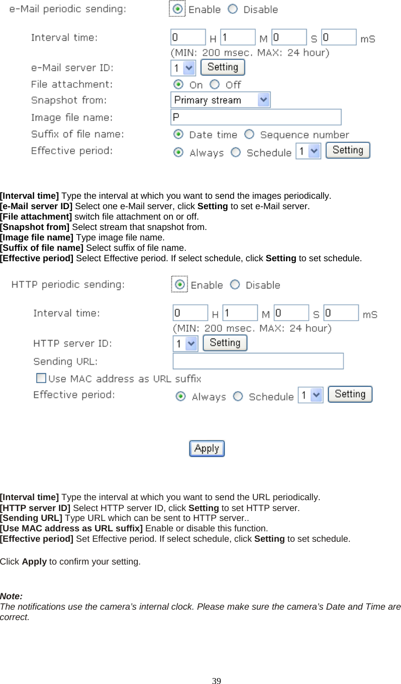  39   [Interval time] Type the interval at which you want to send the images periodically. [e-Mail server ID] Select one e-Mail server, click Setting to set e-Mail server. [File attachment] switch file attachment on or off. [Snapshot from] Select stream that snapshot from. [Image file name] Type image file name. [Suffix of file name] Select suffix of file name. [Effective period] Select Effective period. If select schedule, click Setting to set schedule.     [Interval time] Type the interval at which you want to send the URL periodically. [HTTP server ID] Select HTTP server ID, click Setting to set HTTP server. [Sending URL] Type URL which can be sent to HTTP server.. [Use MAC address as URL suffix] Enable or disable this function. [Effective period] Set Effective period. If select schedule, click Setting to set schedule.  Click Apply to confirm your setting.   Note: The notifications use the camera’s internal clock. Please make sure the camera’s Date and Time are correct.  