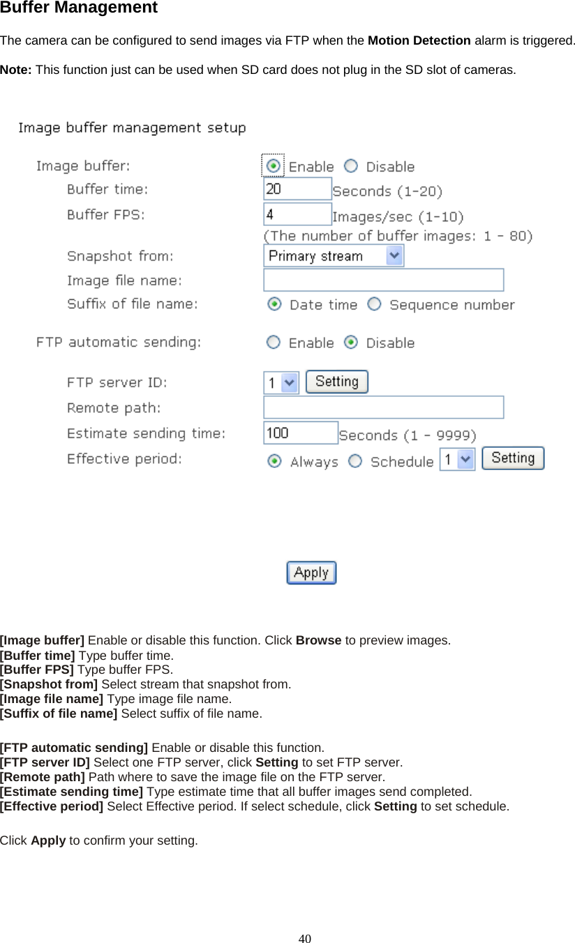  40Buffer Management   The camera can be configured to send images via FTP when the Motion Detection alarm is triggered.    Note: This function just can be used when SD card does not plug in the SD slot of cameras.   [Image buffer] Enable or disable this function. Click Browse to preview images. [Buffer time] Type buffer time. [Buffer FPS] Type buffer FPS. [Snapshot from] Select stream that snapshot from. [Image file name] Type image file name. [Suffix of file name] Select suffix of file name.  [FTP automatic sending] Enable or disable this function. [FTP server ID] Select one FTP server, click Setting to set FTP server. [Remote path] Path where to save the image file on the FTP server. [Estimate sending time] Type estimate time that all buffer images send completed. [Effective period] Select Effective period. If select schedule, click Setting to set schedule.  Click Apply to confirm your setting. 