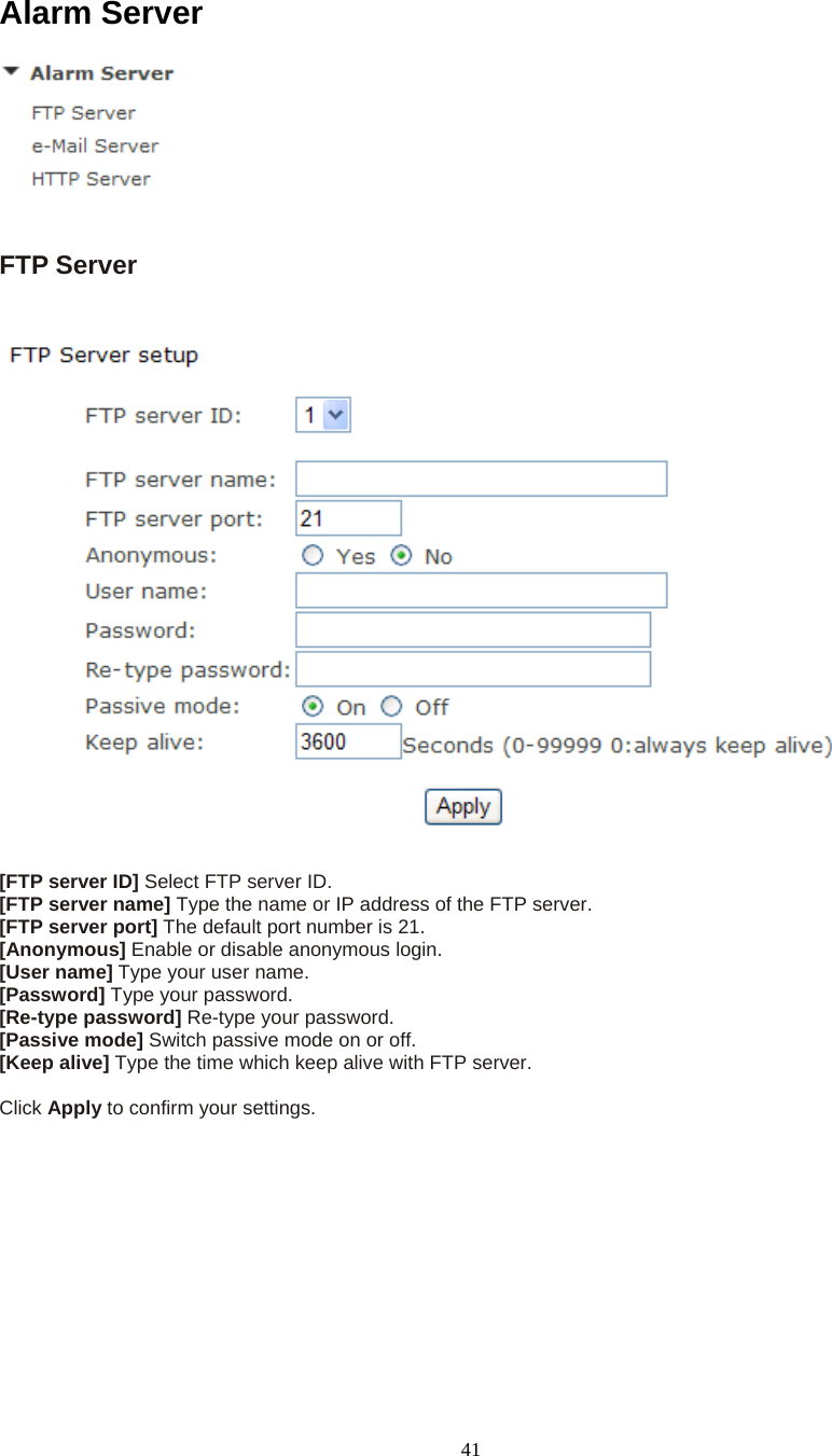  41Alarm Server   FTP Server    [FTP server ID] Select FTP server ID. [FTP server name] Type the name or IP address of the FTP server. [FTP server port] The default port number is 21. [Anonymous] Enable or disable anonymous login. [User name] Type your user name. [Password] Type your password. [Re-type password] Re-type your password. [Passive mode] Switch passive mode on or off. [Keep alive] Type the time which keep alive with FTP server.  Click Apply to confirm your settings.  