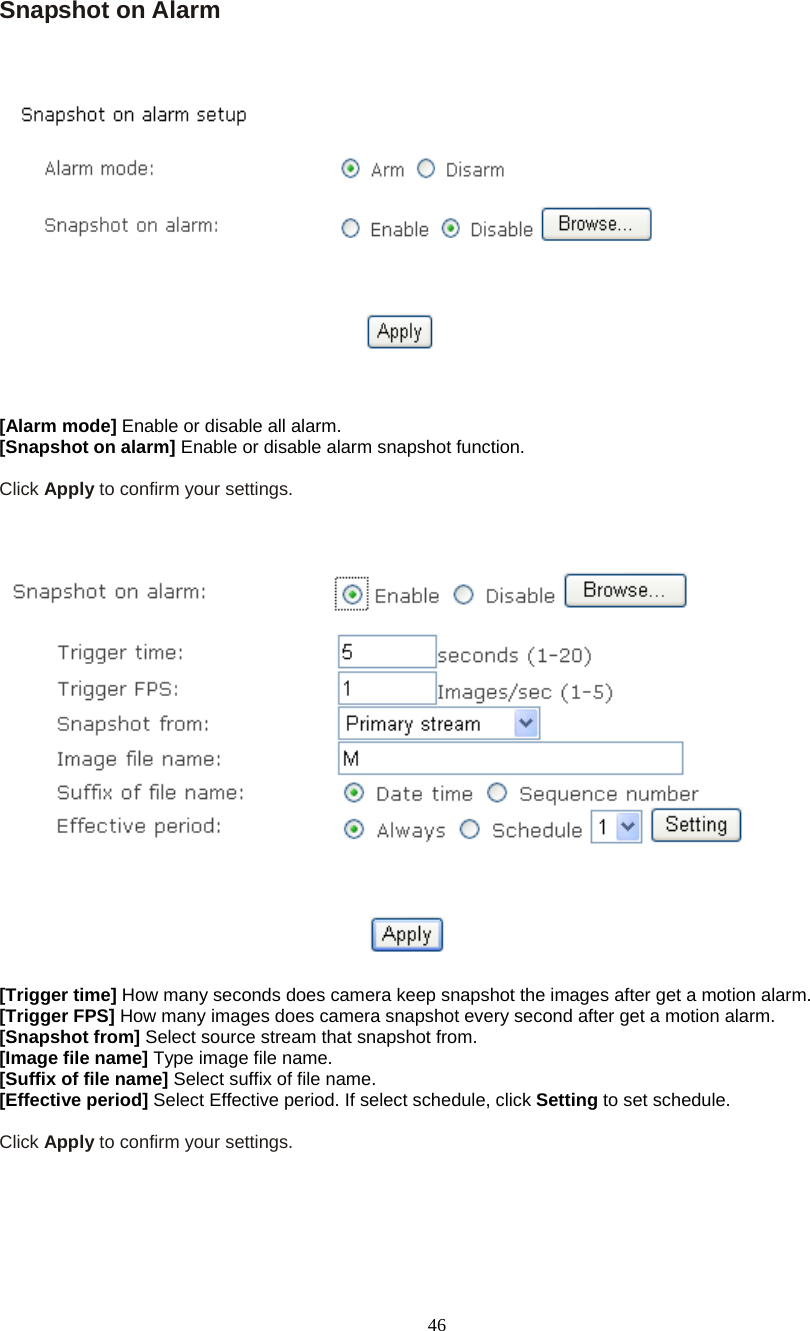  46 Snapshot on Alarm       [Alarm mode] Enable or disable all alarm. [Snapshot on alarm] Enable or disable alarm snapshot function.  Click Apply to confirm your settings.      [Trigger time] How many seconds does camera keep snapshot the images after get a motion alarm. [Trigger FPS] How many images does camera snapshot every second after get a motion alarm. [Snapshot from] Select source stream that snapshot from. [Image file name] Type image file name. [Suffix of file name] Select suffix of file name. [Effective period] Select Effective period. If select schedule, click Setting to set schedule.  Click Apply to confirm your settings.    