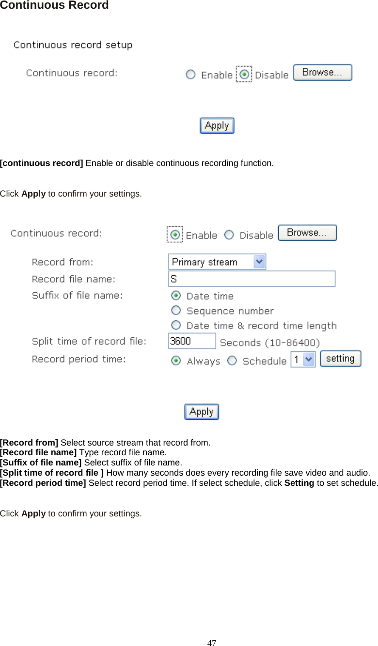  47 Continuous Record      [continuous record] Enable or disable continuous recording function.   Click Apply to confirm your settings.     [Record from] Select source stream that record from. [Record file name] Type record file name. [Suffix of file name] Select suffix of file name. [Split time of record file ] How many seconds does every recording file save video and audio. [Record period time] Select record period time. If select schedule, click Setting to set schedule.   Click Apply to confirm your settings.  