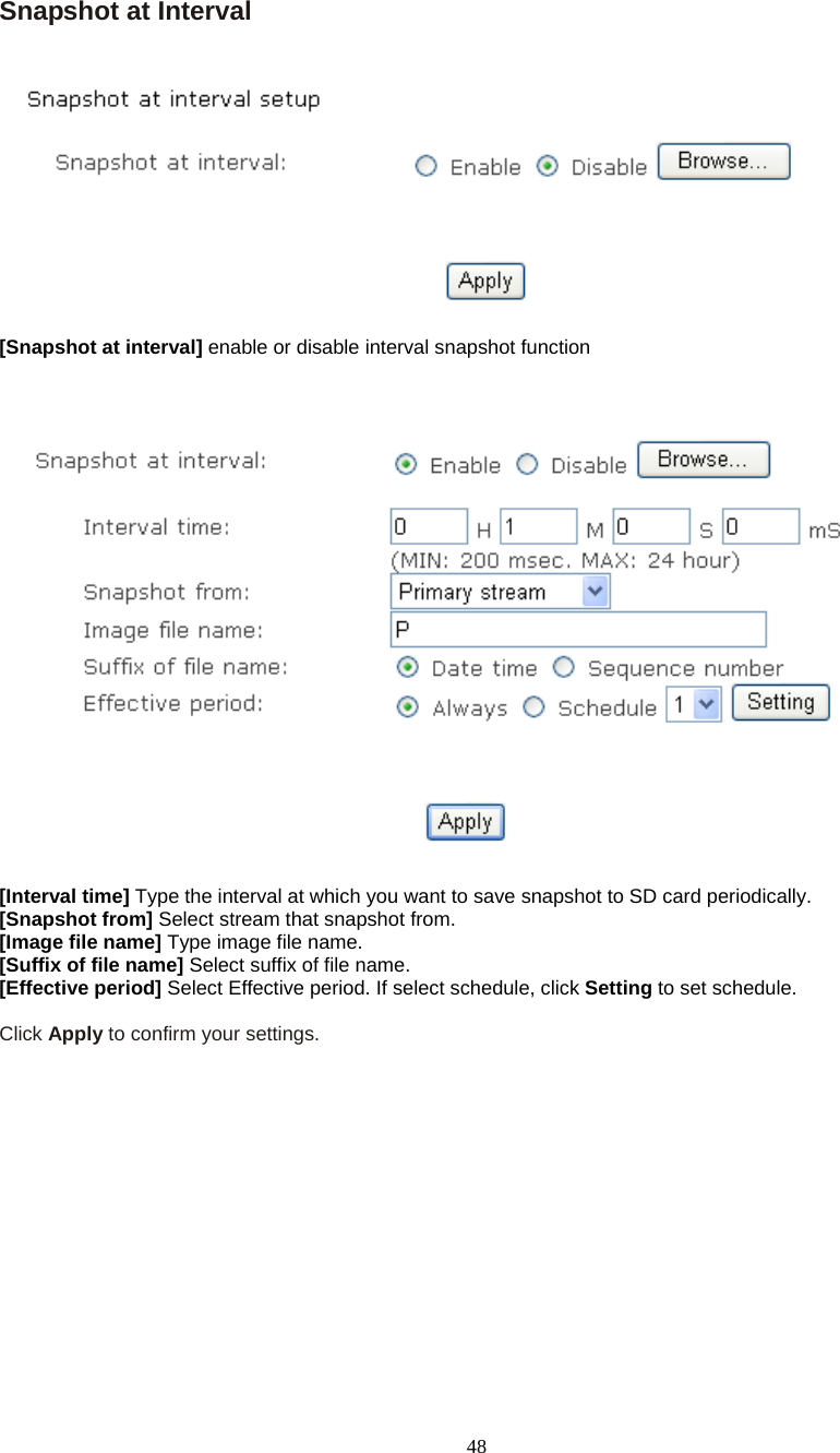  48 Snapshot at Interval    [Snapshot at interval] enable or disable interval snapshot function      [Interval time] Type the interval at which you want to save snapshot to SD card periodically.  [Snapshot from] Select stream that snapshot from. [Image file name] Type image file name. [Suffix of file name] Select suffix of file name. [Effective period] Select Effective period. If select schedule, click Setting to set schedule.  Click Apply to confirm your settings.   