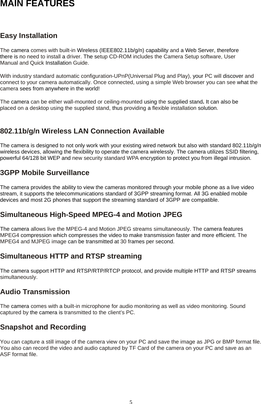  5MAIN FEATURES  Easy Installation   The camera comes with built-in Wireless (IEEE802.11b/g/n) capability and a Web Server, therefore there is no need to install a driver. The setup CD-ROM includes the Camera Setup software, User Manual and Quick Installation Guide.  With industry standard automatic configuration-UPnP(Universal Plug and Play), your PC will discover and connect to your camera automatically. Once connected, using a simple Web browser you can see what the camera sees from anywhere in the world!   The camera can be either wall-mounted or ceiling-mounted using the supplied stand. It can also be placed on a desktop using the supplied stand, thus providing a flexible installation solution.802.11b/g/n Wireless LAN Connection Available   The camera is designed to not only work with your existing wired network but also with standard 802.11b/g/n wireless devices, allowing the flexibility to operate the camera wirelessly. The camera utilizes SSID filtering, powerful 64/128 bit WEP and new security standard WPA encryption to protect you from illegal intrusion. 3GPP Mobile Surveillance The camera provides the ability to view the cameras monitored through your mobile phone as a live video stream, it supports the telecommunications standard of 3GPP streaming format. All 3G enabled mobile devices and most 2G phones that support the streaming standard of 3GPP are compatible. Simultaneous High-Speed MPEG-4 and Motion JPEG The camera allows live the MPEG-4 and Motion JPEG streams simultaneously. The camera features MPEG4 compression which compresses the video to make transmission faster and more efficient. The MPEG4 and MJPEG image can be transmitted at 30 frames per second. Simultaneous HTTP and RTSP streaming The camera support HTTP and RTSP/RTP/RTCP protocol, and provide multiple HTTP and RTSP streams simultaneously. Audio Transmission   The camera comes with a built-in microphone for audio monitoring as well as video monitoring. Sound captured by the camera is transmitted to the client’s PC. Snapshot and Recording   You can capture a still image of the camera view on your PC and save the image as JPG or BMP format file. You also can record the video and audio captured by TF Card of the camera on your PC and save as an ASF format file.   