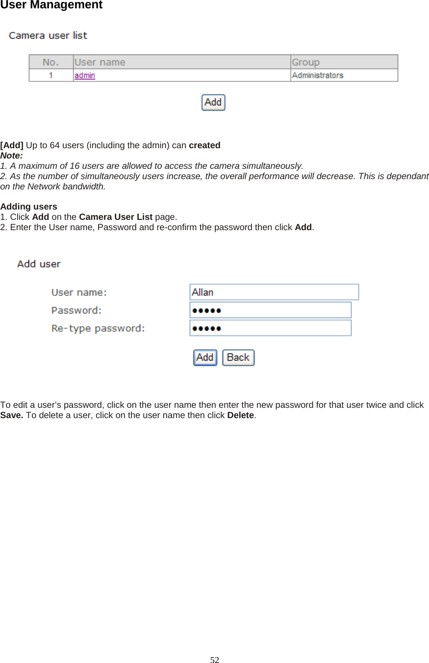  52User Management     [Add] Up to 64 users (including the admin) can created  Note:  1. A maximum of 16 users are allowed to access the camera simultaneously.   2. As the number of simultaneously users increase, the overall performance will decrease. This is dependant on the Network bandwidth.  Adding users   1. Click Add on the Camera User List page.  2. Enter the User name, Password and re-confirm the password then click Add.      To edit a user’s password, click on the user name then enter the new password for that user twice and click Save. To delete a user, click on the user name then click Delete. 
