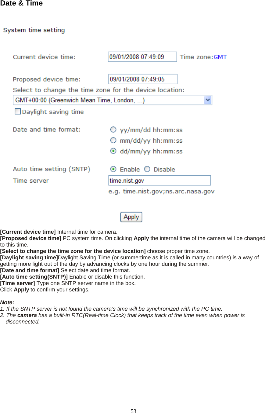  53Date &amp; Time   [Current device time] Internal time for camera.   [Proposed device time] PC system time. On clicking Apply the internal time of the camera will be changed to this time. [Select to change the time zone for the device location] choose proper time zone.   [Daylight saving time]Daylight Saving Time (or summertime as it is called in many countries) is a way of getting more light out of the day by advancing clocks by one hour during the summer.   [Date and time format] Select date and time format.   [Auto time setting(SNTP)] Enable or disable this function.   [Time server] Type one SNTP server name in the box. Click Apply to confirm your settings.  Note:  1. If the SNTP server is not found the camera’s time will be synchronized with the PC time.   2. The camera has a built-in RTC(Real-time Clock) that keeps track of the time even when power is disconnected.  