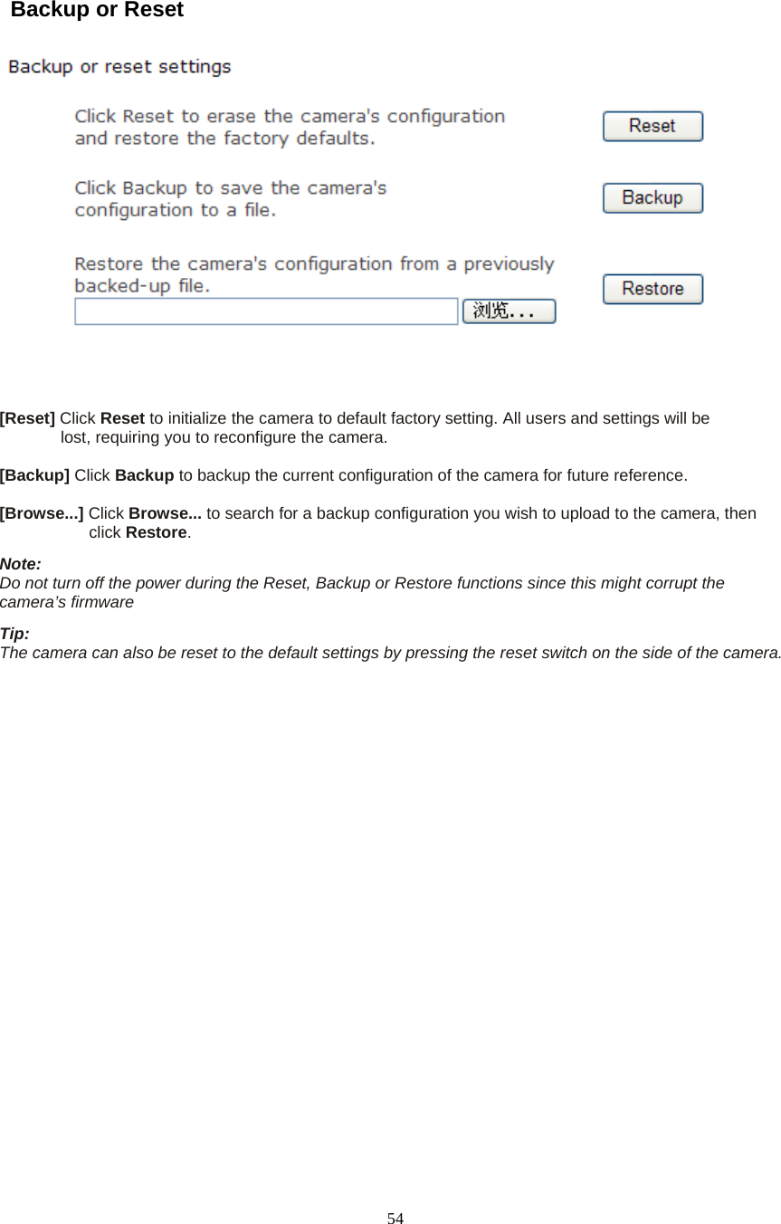  54  Backup or Reset       [Reset] Click Reset to initialize the camera to default factory setting. All users and settings will be   lost, requiring you to reconfigure the camera.    [Backup] Click Backup to backup the current configuration of the camera for future reference.    [Browse...] Click Browse... to search for a backup configuration you wish to upload to the camera, then   click Restore.  Note:   Do not turn off the power during the Reset, Backup or Restore functions since this might corrupt the camera’s firmware   Tip:   The camera can also be reset to the default settings by pressing the reset switch on the side of the camera.     