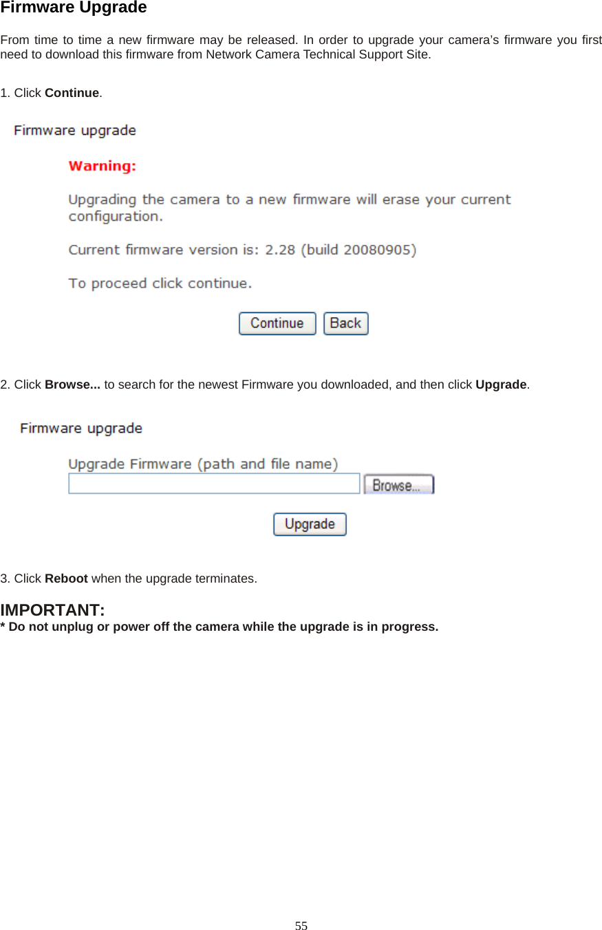  55Firmware Upgrade   From time to time a new firmware may be released. In order to upgrade your camera’s firmware you first need to download this firmware from Network Camera Technical Support Site.1. Click Continue.    2. Click Browse... to search for the newest Firmware you downloaded, and then click Upgrade.  3. Click Reboot when the upgrade terminates.  IMPORTANT:   * Do not unplug or power off the camera while the upgrade is in progress. 