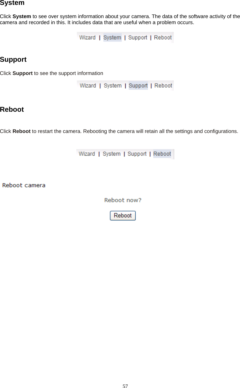  57System Click System to see over system information about your camera. The data of the software activity of the camera and recorded in this. It includes data that are useful when a problem occurs.     Support  Click Support to see the support information     Reboot   Click Reboot to restart the camera. Rebooting the camera will retain all the settings and configurations.     