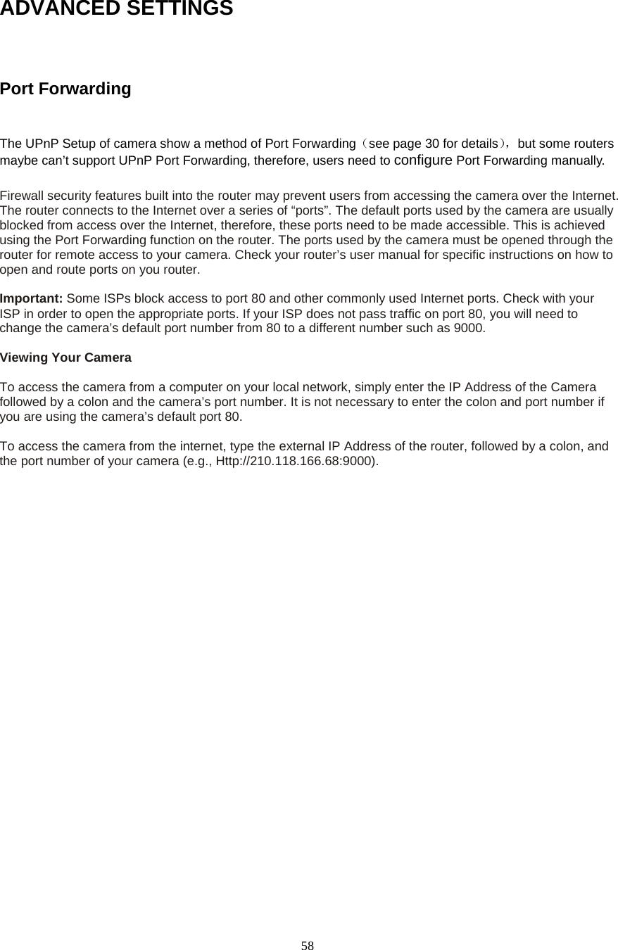  58ADVANCED SETTINGS  Port Forwarding  The UPnP Setup of camera show a method of Port Forwarding（see page 30 for details），but some routers maybe can’t support UPnP Port Forwarding, therefore, users need to configure Port Forwarding manually.  Firewall security features built into the router may prevent users from accessing the camera over the Internet. The router connects to the Internet over a series of “ports”. The default ports used by the camera are usually blocked from access over the Internet, therefore, these ports need to be made accessible. This is achieved using the Port Forwarding function on the router. The ports used by the camera must be opened through the router for remote access to your camera. Check your router’s user manual for specific instructions on how to open and route ports on you router.    Important: Some ISPs block access to port 80 and other commonly used Internet ports. Check with your ISP in order to open the appropriate ports. If your ISP does not pass traffic on port 80, you will need to change the camera’s default port number from 80 to a different number such as 9000.    Viewing Your Camera    To access the camera from a computer on your local network, simply enter the IP Address of the Camera followed by a colon and the camera’s port number. It is not necessary to enter the colon and port number if you are using the camera’s default port 80.    To access the camera from the internet, type the external IP Address of the router, followed by a colon, and the port number of your camera (e.g., Http://210.118.166.68:9000).   