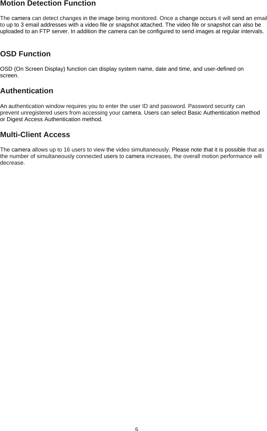  6Motion Detection Function   The camera can detect changes in the image being monitored. Once a change occurs it will send an email to up to 3 email addresses with a video file or snapshot attached. The video file or snapshot can also be uploaded to an FTP server. In addition the camera can be configured to send images at regular intervals.   OSD Function   OSD (On Screen Display) function can display system name, date and time, and user-defined on screen. Authentication  An authentication window requires you to enter the user ID and password. Password security can prevent unregistered users from accessing your camera. Users can select Basic Authentication method or Digest Access Authentication method. Multi-Client Access   The camera allows up to 16 users to view the video simultaneously. Please note that it is possible that as the number of simultaneously connected users to camera increases, the overall motion performance will decrease.   