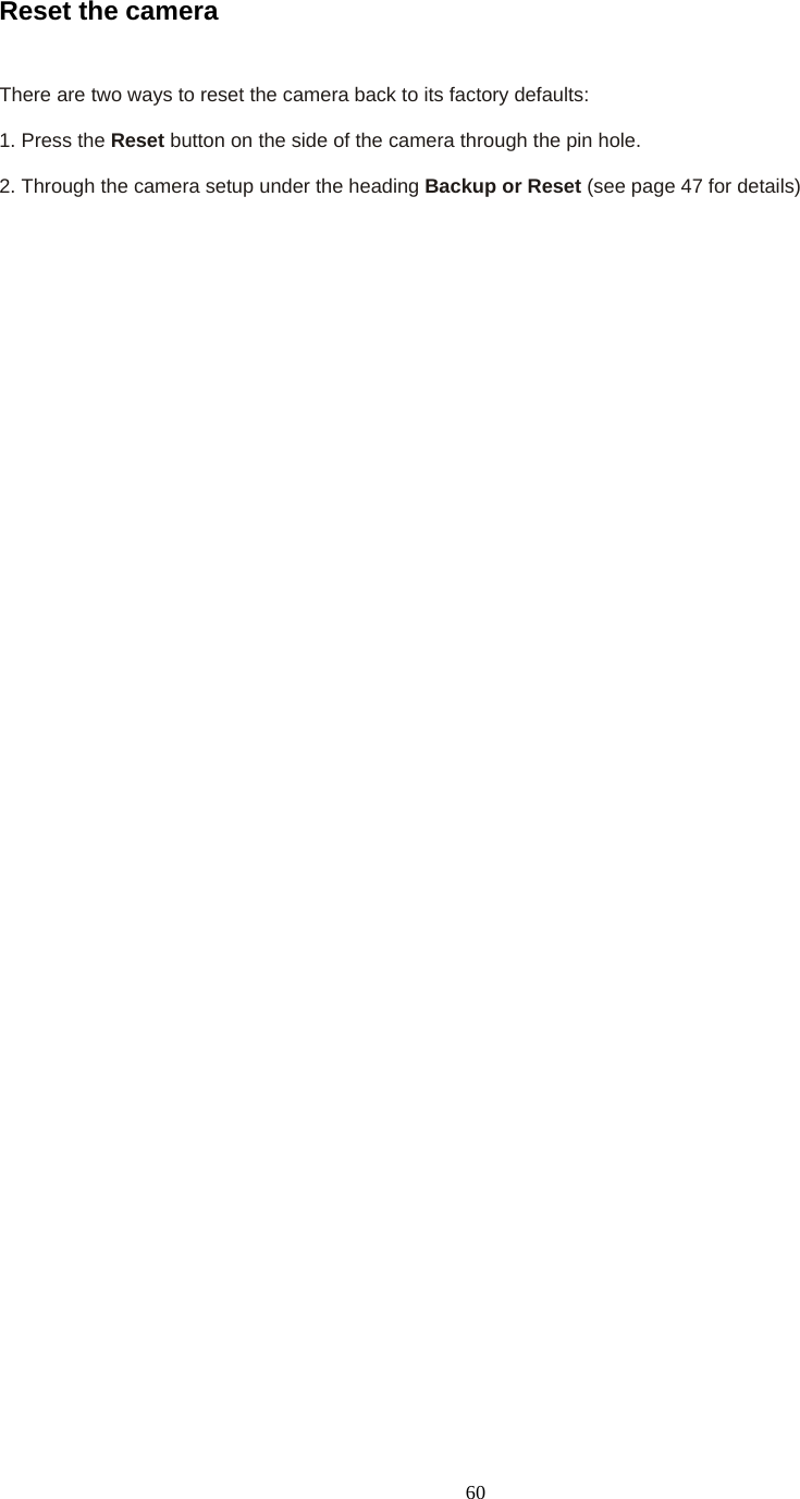  60Reset the camera    There are two ways to reset the camera back to its factory defaults:    1. Press the Reset button on the side of the camera through the pin hole.    2. Through the camera setup under the heading Backup or Reset (see page 47 for details) 