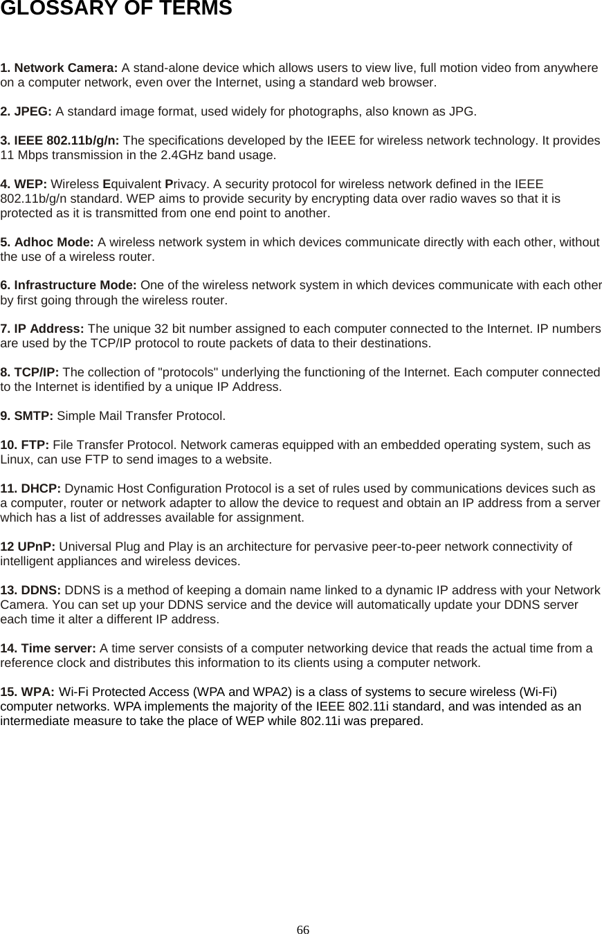  66GLOSSARY OF TERMS  1. Network Camera: A stand-alone device which allows users to view live, full motion video from anywhere on a computer network, even over the Internet, using a standard web browser.    2. JPEG: A standard image format, used widely for photographs, also known as JPG.    3. IEEE 802.11b/g/n: The specifications developed by the IEEE for wireless network technology. It provides 11 Mbps transmission in the 2.4GHz band usage.    4. WEP: Wireless Equivalent Privacy. A security protocol for wireless network defined in the IEEE 802.11b/g/n standard. WEP aims to provide security by encrypting data over radio waves so that it is protected as it is transmitted from one end point to another.    5. Adhoc Mode: A wireless network system in which devices communicate directly with each other, without the use of a wireless router.    6. Infrastructure Mode: One of the wireless network system in which devices communicate with each other by first going through the wireless router.    7. IP Address: The unique 32 bit number assigned to each computer connected to the Internet. IP numbers are used by the TCP/IP protocol to route packets of data to their destinations.    8. TCP/IP: The collection of &quot;protocols&quot; underlying the functioning of the Internet. Each computer connected to the Internet is identified by a unique IP Address.    9. SMTP: Simple Mail Transfer Protocol.    10. FTP: File Transfer Protocol. Network cameras equipped with an embedded operating system, such as Linux, can use FTP to send images to a website.  11. DHCP: Dynamic Host Configuration Protocol is a set of rules used by communications devices such as a computer, router or network adapter to allow the device to request and obtain an IP address from a server which has a list of addresses available for assignment.    12 UPnP: Universal Plug and Play is an architecture for pervasive peer-to-peer network connectivity of intelligent appliances and wireless devices.    13. DDNS: DDNS is a method of keeping a domain name linked to a dynamic IP address with your Network Camera. You can set up your DDNS service and the device will automatically update your DDNS server each time it alter a different IP address.    14. Time server: A time server consists of a computer networking device that reads the actual time from a reference clock and distributes this information to its clients using a computer network.  15. WPA: Wi-Fi Protected Access (WPA and WPA2) is a class of systems to secure wireless (Wi-Fi) computer networks. WPA implements the majority of the IEEE 802.11i standard, and was intended as an intermediate measure to take the place of WEP while 802.11i was prepared.        