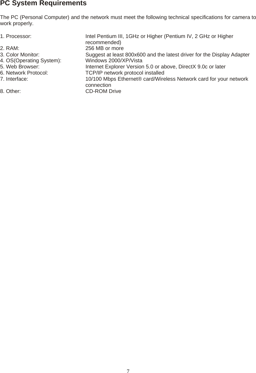  7 PC System Requirements   The PC (Personal Computer) and the network must meet the following technical specifications for camera to work properly.   1. Processor:       Intel Pentium III, 1GHz or Higher (Pentium IV, 2 GHz or Higher recommended)                                              2. RAM:          256 MB or more   3. Color Monitor:        Suggest at least 800x600 and the latest driver for the Display Adapter   4. OS(Operating System):    Windows 2000/XP/Vista   5. Web Browser:        Internet Explorer Version 5.0 or above, DirectX 9.0c or later   6. Network Protocol:      TCP/IP network protocol installed 7. Interface:               10/100 Mbps Ethernet® card/Wireless Network card for your network                                   connection 8. Other:        CD-ROM Drive 