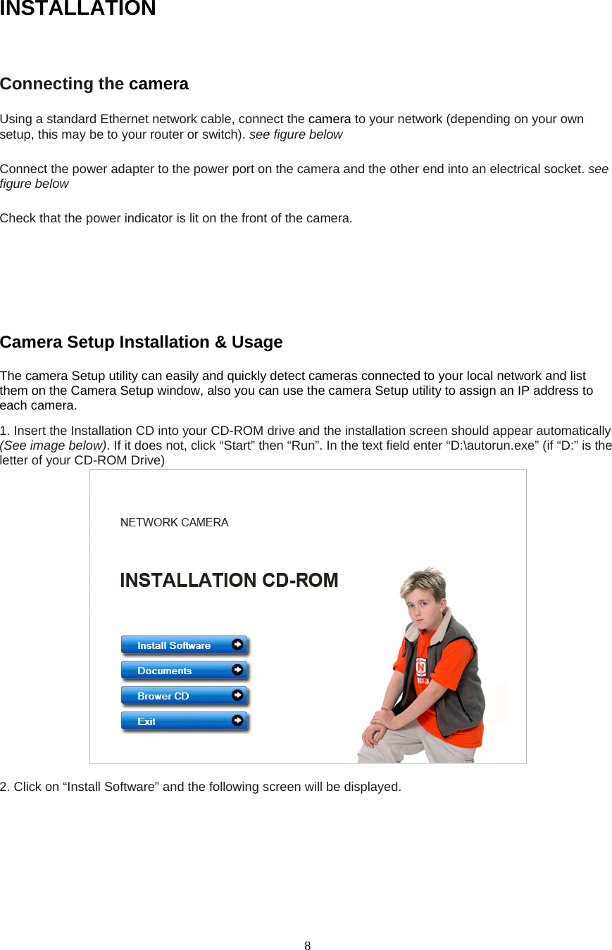  8INSTALLATIONConnecting the camera  Using a standard Ethernet network cable, connect the camera to your network (depending on your own setup, this may be to your router or switch). see figure below    Connect the power adapter to the power port on the camera and the other end into an electrical socket. see figure below    Check that the power indicator is lit on the front of the camera.       Camera Setup Installation &amp; Usage   The camera Setup utility can easily and quickly detect cameras connected to your local network and list them on the Camera Setup window, also you can use the camera Setup utility to assign an IP address to each camera.   1. Insert the Installation CD into your CD-ROM drive and the installation screen should appear automatically (See image below). If it does not, click “Start” then “Run”. In the text field enter “D:\autorun.exe” (if “D:” is the letter of your CD-ROM Drive)     2. Click on “Install Software” and the following screen will be displayed.  