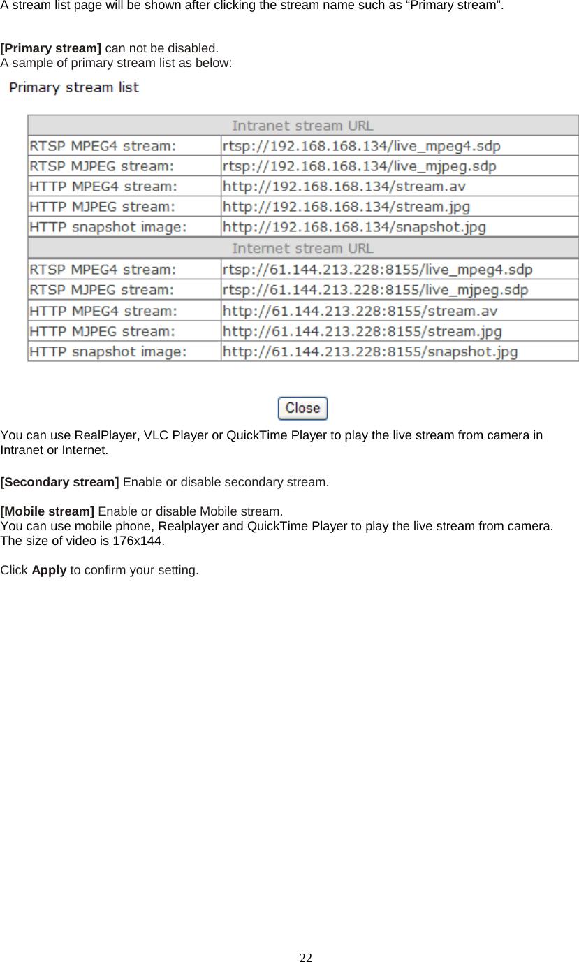  22A stream list page will be shown after clicking the stream name such as “Primary stream”.   [Primary stream] can not be disabled. A sample of primary stream list as below:  You can use RealPlayer, VLC Player or QuickTime Player to play the live stream from camera in Intranet or Internet.  [Secondary stream] Enable or disable secondary stream.    [Mobile stream] Enable or disable Mobile stream. You can use mobile phone, Realplayer and QuickTime Player to play the live stream from camera. The size of video is 176x144.  Click Apply to confirm your setting.    