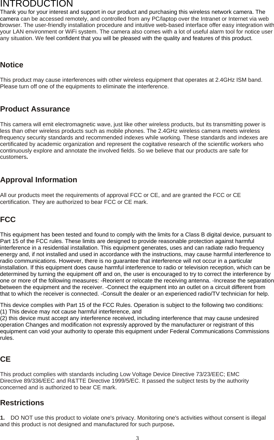  3INTRODUCTION Thank you for your interest and support in our product and purchasing this wireless network camera. The camera can be accessed remotely, and controlled from any PC/laptop over the Intranet or Internet via web browser. The user-friendly installation procedure and intuitive web-based interface offer easy integration with your LAN environment or WiFi system. The camera also comes with a lot of useful alarm tool for notice user any situation. We feel confident that you will be pleased with the quality and features of this product.   Notice  This product may cause interferences with other wireless equipment that operates at 2.4GHz ISM band. Please turn off one of the equipments to eliminate the interference. Product Assurance   This camera will emit electromagnetic wave, just like other wireless products, but its transmitting power is less than other wireless products such as mobile phones. The 2.4GHz wireless camera meets wireless frequency security standards and recommended indexes while working. These standards and indexes are certificated by academic organization and represent the cogitative research of the scientific workers who continuously explore and annotate the involved fields. So we believe that our products are safe for customers.Approval Information All our products meet the requirements of approval FCC or CE, and are granted the FCC or CE certification. They are authorized to bear FCC or CE mark.   FCC  This equipment has been tested and found to comply with the limits for a Class B digital device, pursuant to Part 15 of the FCC rules. These limits are designed to provide reasonable protection against harmful interference in a residential installation. This equipment generates, uses and can radiate radio frequency energy and, if not installed and used in accordance with the instructions, may cause harmful interference to radio communications. However, there is no guarantee that interference will not occur in a particular installation. If this equipment does cause harmful interference to radio or television reception, which can be determined by turning the equipment off and on, the user is encouraged to try to correct the interference by one or more of the following measures: -Reorient or relocate the receiving antenna. -Increase the separation between the equipment and the receiver. -Connect the equipment into an outlet on a circuit different from that to which the receiver is connected. -Consult the dealer or an experienced radio/TV technician for help.   This device complies with Part 15 of the FCC Rules. Operation is subject to the following two conditions:   (1) This device may not cause harmful interference, and (2) this device must accept any interference received, including interference that may cause undesired operation Changes and modification not expressly approved by the manufacturer or registrant of this equipment can void your authority to operate this equipment under Federal Communications Commissions rules.   CE  This product complies with standards including Low Voltage Device Directive 73/23/EEC; EMC Directive 89/336/EEC and R&amp;TTE Directive 1999/5/EC. It passed the subject tests by the authority concerned and is authorized to bear CE mark.   Restrictions 1.    DO NOT use this product to violate one&apos;s privacy. Monitoring one&apos;s activities without consent is illegal and this product is not designed and manufactured for such purpose.   