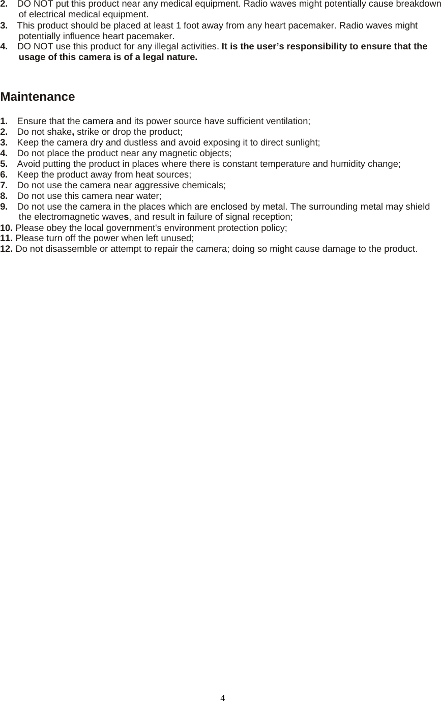  42.  DO NOT put this product near any medical equipment. Radio waves might potentially cause breakdown of electrical medical equipment.   3.  This product should be placed at least 1 foot away from any heart pacemaker. Radio waves might potentially influence heart pacemaker.   4.    DO NOT use this product for any illegal activities. It is the user’s responsibility to ensure that the usage of this camera is of a legal nature.    Maintenance 1.  Ensure that the camera and its power source have sufficient ventilation;   2.  Do not shake, strike or drop the product;   3.  Keep the camera dry and dustless and avoid exposing it to direct sunlight;   4.  Do not place the product near any magnetic objects;   5.  Avoid putting the product in places where there is constant temperature and humidity change; 6.  Keep the product away from heat sources;   7.  Do not use the camera near aggressive chemicals;   8.  Do not use this camera near water;   9.  Do not use the camera in the places which are enclosed by metal. The surrounding metal may shield the electromagnetic waves, and result in failure of signal reception;   10. Please obey the local government&apos;s environment protection policy;   11. Please turn off the power when left unused;   12. Do not disassemble or attempt to repair the camera; doing so might cause damage to the product. 
