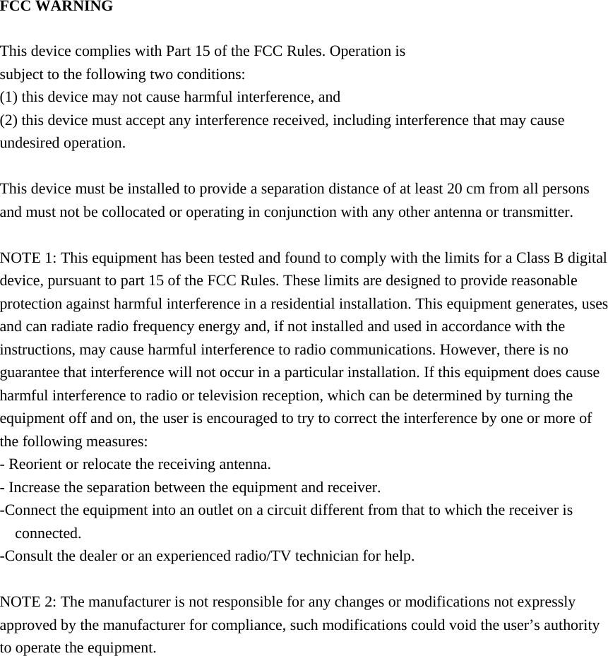 FCC WARNING  This device complies with Part 15 of the FCC Rules. Operation is subject to the following two conditions: (1) this device may not cause harmful interference, and (2) this device must accept any interference received, including interference that may cause undesired operation.  This device must be installed to provide a separation distance of at least 20 cm from all persons and must not be collocated or operating in conjunction with any other antenna or transmitter.  NOTE 1: This equipment has been tested and found to comply with the limits for a Class B digital device, pursuant to part 15 of the FCC Rules. These limits are designed to provide reasonable protection against harmful interference in a residential installation. This equipment generates, uses and can radiate radio frequency energy and, if not installed and used in accordance with the instructions, may cause harmful interference to radio communications. However, there is no guarantee that interference will not occur in a particular installation. If this equipment does cause harmful interference to radio or television reception, which can be determined by turning the equipment off and on, the user is encouraged to try to correct the interference by one or more of the following measures: - Reorient or relocate the receiving antenna. - Increase the separation between the equipment and receiver. -Connect the equipment into an outlet on a circuit different from that to which the receiver is connected. -Consult the dealer or an experienced radio/TV technician for help.  NOTE 2: The manufacturer is not responsible for any changes or modifications not expressly approved by the manufacturer for compliance, such modifications could void the user’s authority to operate the equipment.    
