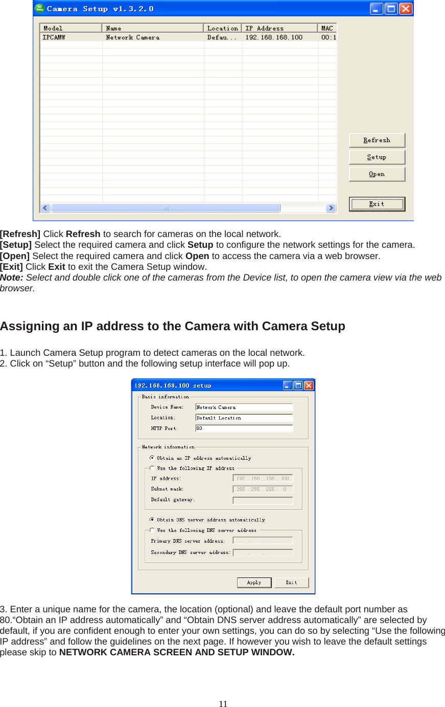  11 [Refresh] Click Refresh to search for cameras on the local network.   [Setup] Select the required camera and click Setup to configure the network settings for the camera.   [Open] Select the required camera and click Open to access the camera via a web browser.   [Exit] Click Exit to exit the Camera Setup window.   Note: Select and double click one of the cameras from the Device list, to open the camera view via the web browser.     Assigning an IP address to the Camera with Camera Setup    1. Launch Camera Setup program to detect cameras on the local network. 2. Click on “Setup” button and the following setup interface will pop up.      3. Enter a unique name for the camera, the location (optional) and leave the default port number as 80.“Obtain an IP address automatically” and “Obtain DNS server address automatically” are selected by default, if you are confident enough to enter your own settings, you can do so by selecting “Use the following IP address” and follow the guidelines on the next page. If however you wish to leave the default settings please skip to NETWORK CAMERA SCREEN AND SETUP WINDOW.   