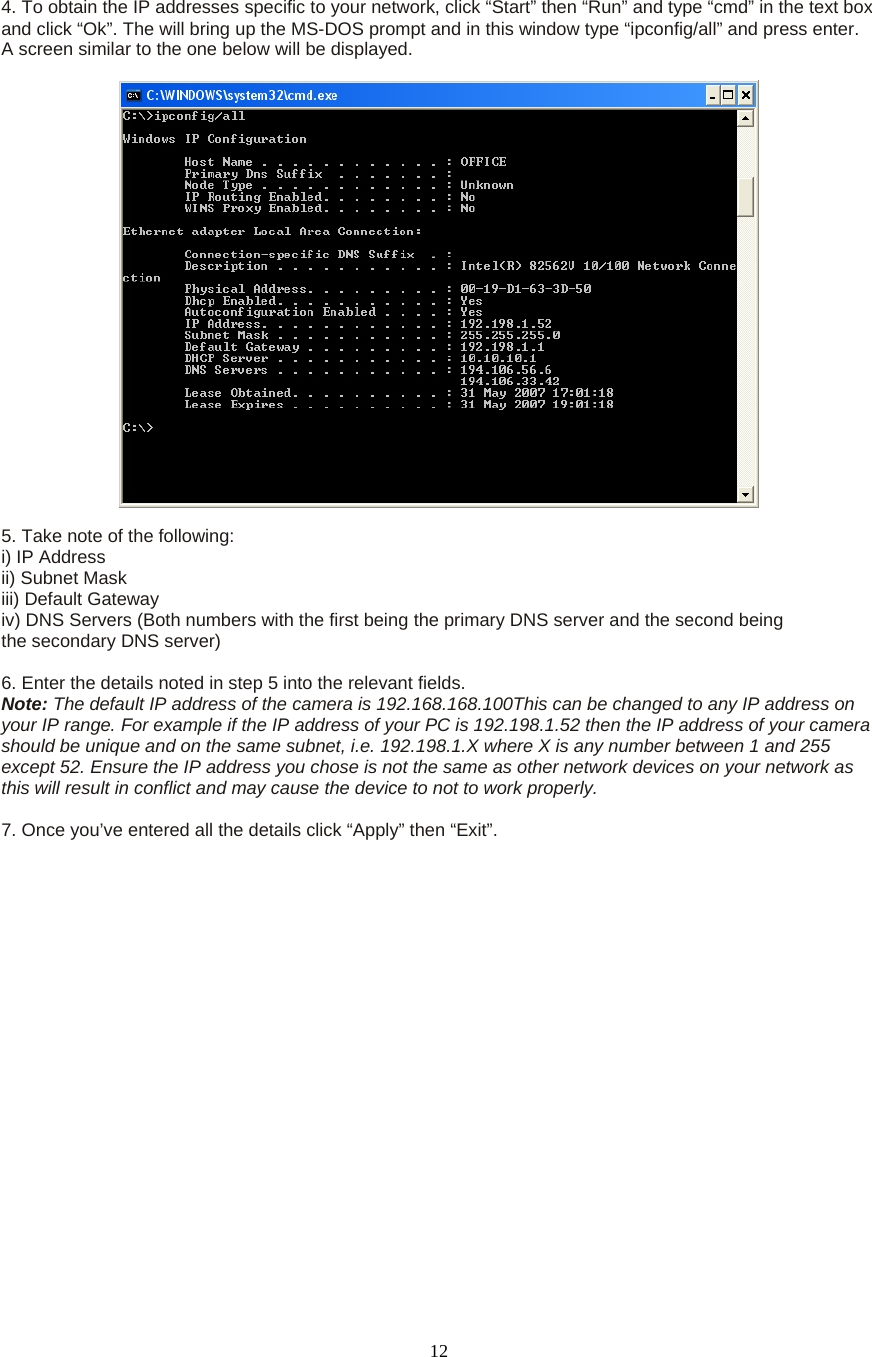  12 4. To obtain the IP addresses specific to your network, click “Start” then “Run” and type “cmd” in the text box and click “Ok”. The will bring up the MS-DOS prompt and in this window type “ipconfig/all” and press enter. A screen similar to the one below will be displayed.      5. Take note of the following:   i) IP Address   ii) Subnet Mask   iii) Default Gateway   iv) DNS Servers (Both numbers with the first being the primary DNS server and the second being   the secondary DNS server)    6. Enter the details noted in step 5 into the relevant fields.   Note: The default IP address of the camera is 192.168.168.100This can be changed to any IP address on your IP range. For example if the IP address of your PC is 192.198.1.52 then the IP address of your camera should be unique and on the same subnet, i.e. 192.198.1.X where X is any number between 1 and 255 except 52. Ensure the IP address you chose is not the same as other network devices on your network as this will result in conflict and may cause the device to not to work properly.    7. Once you’ve entered all the details click “Apply” then “Exit”.  