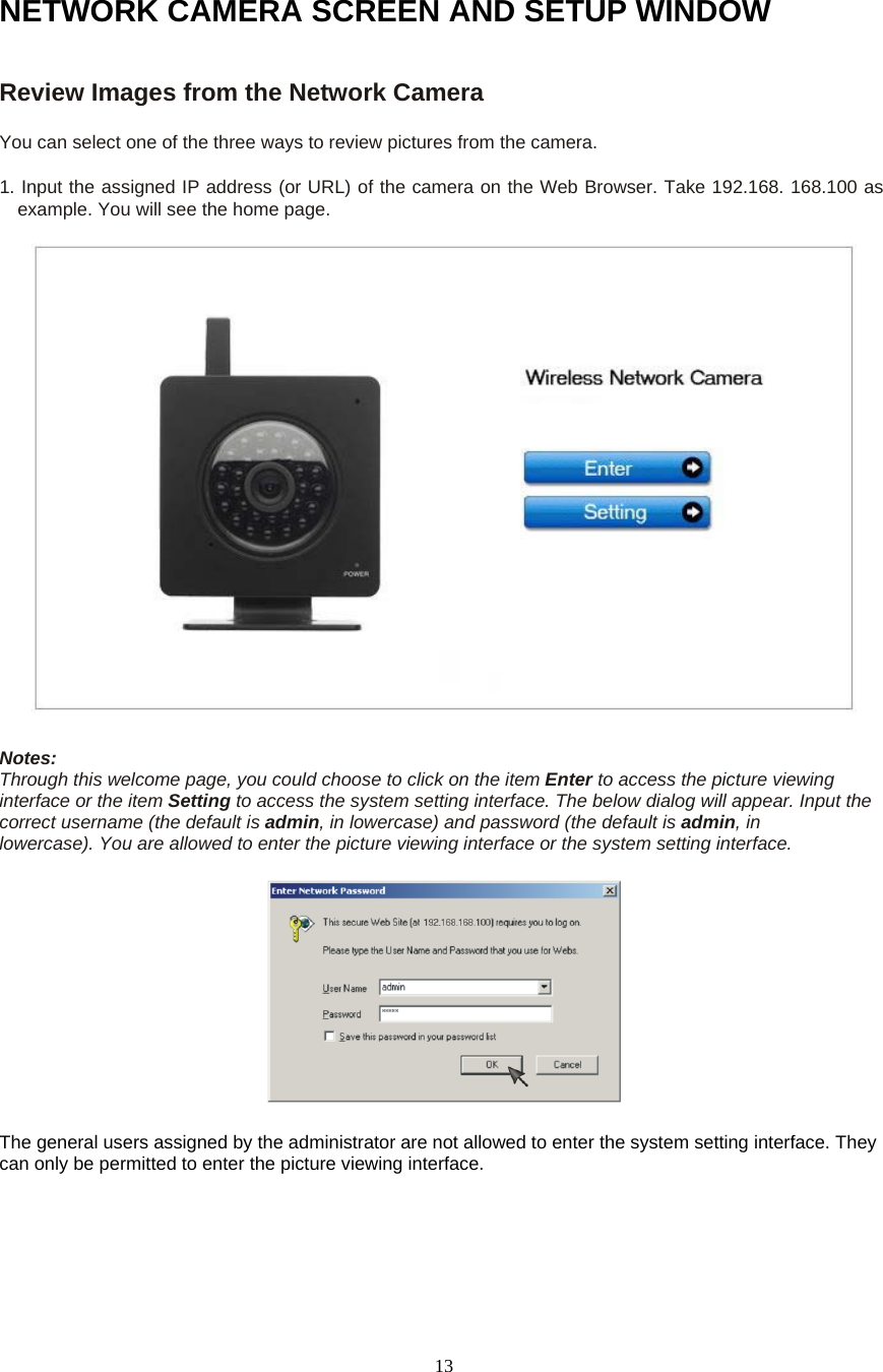  13NETWORK CAMERA SCREEN AND SETUP WINDOW Review Images from the Network Camera   You can select one of the three ways to review pictures from the camera.   1. Input the assigned IP address (or URL) of the camera on the Web Browser. Take 192.168. 168.100 as example. You will see the home page.    Notes:   Through this welcome page, you could choose to click on the item Enter to access the picture viewing interface or the item Setting to access the system setting interface. The below dialog will appear. Input the correct username (the default is admin, in lowercase) and password (the default is admin, in     lowercase). You are allowed to enter the picture viewing interface or the system setting interface.       The general users assigned by the administrator are not allowed to enter the system setting interface. They can only be permitted to enter the picture viewing interface.   