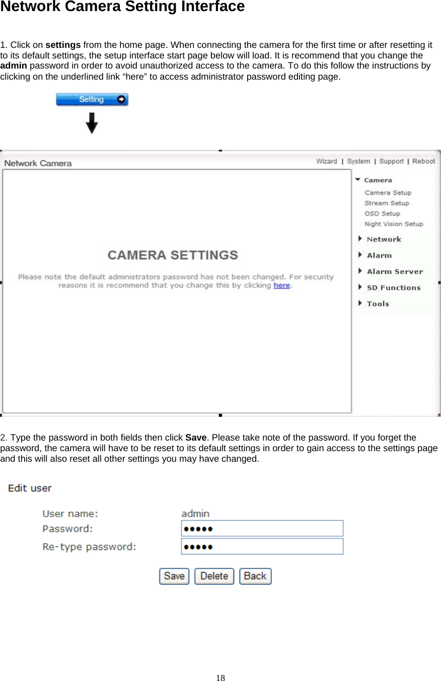  18Network Camera Setting Interface    1. Click on settings from the home page. When connecting the camera for the first time or after resetting it to its default settings, the setup interface start page below will load. It is recommend that you change the admin password in order to avoid unauthorized access to the camera. To do this follow the instructions by clicking on the underlined link “here” to access administrator password editing page.    2. Type the password in both fields then click Save. Please take note of the password. If you forget the password, the camera will have to be reset to its default settings in order to gain access to the settings page and this will also reset all other settings you may have changed.        