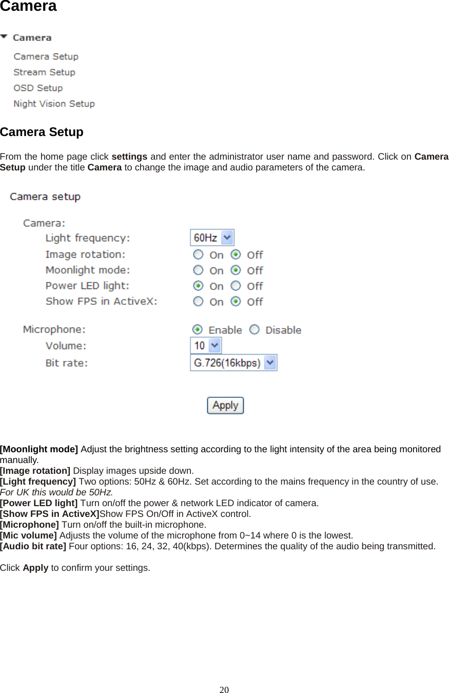 20Camera  Camera Setup   From the home page click settings and enter the administrator user name and password. Click on Camera Setup under the title Camera to change the image and audio parameters of the camera.    [Moonlight mode] Adjust the brightness setting according to the light intensity of the area being monitored manually. [Image rotation] Display images upside down. [Light frequency] Two options: 50Hz &amp; 60Hz. Set according to the mains frequency in the country of use. For UK this would be 50Hz. [Power LED light] Turn on/off the power &amp; network LED indicator of camera.   [Show FPS in ActiveX]Show FPS On/Off in ActiveX control.   [Microphone] Turn on/off the built-in microphone.   [Mic volume] Adjusts the volume of the microphone from 0~14 where 0 is the lowest.   [Audio bit rate] Four options: 16, 24, 32, 40(kbps). Determines the quality of the audio being transmitted.    Click Apply to confirm your settings. 