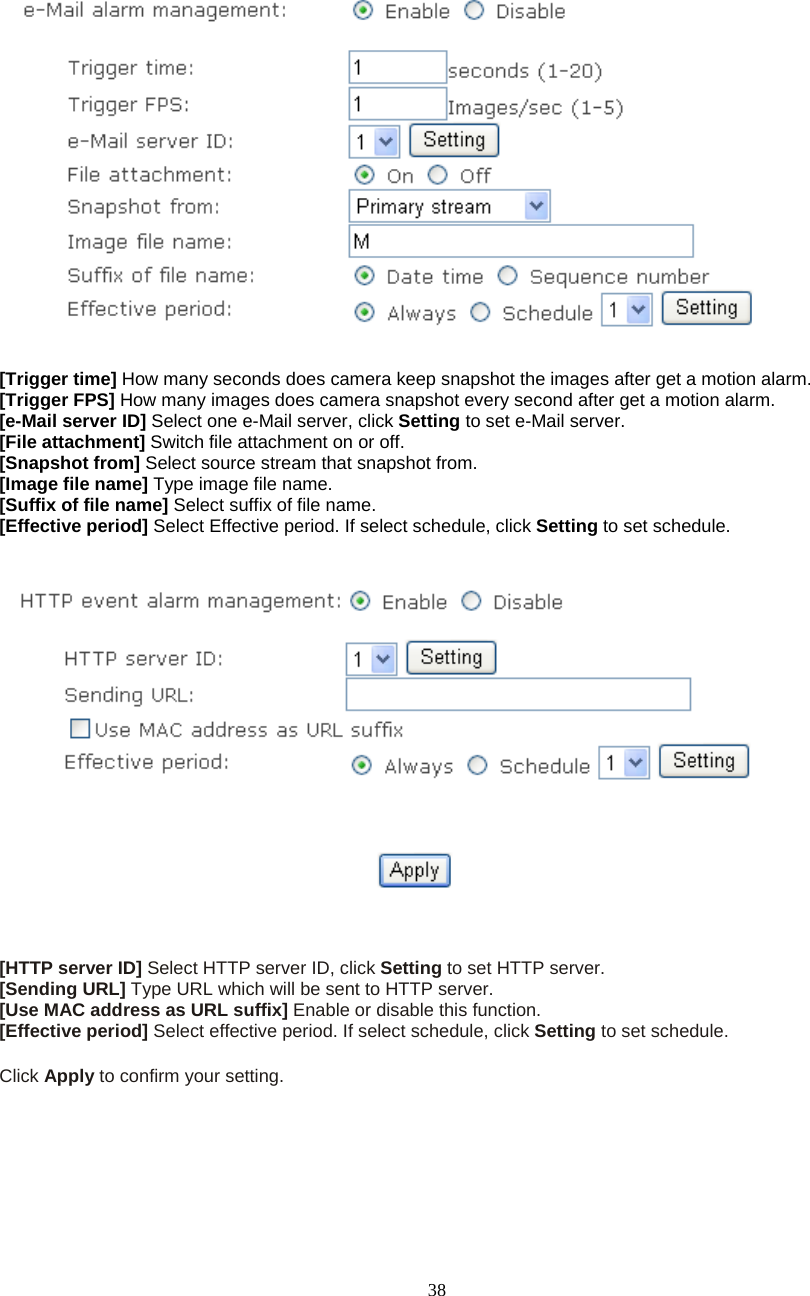  38     [Trigger time] How many seconds does camera keep snapshot the images after get a motion alarm. [Trigger FPS] How many images does camera snapshot every second after get a motion alarm. [e-Mail server ID] Select one e-Mail server, click Setting to set e-Mail server. [File attachment] Switch file attachment on or off. [Snapshot from] Select source stream that snapshot from. [Image file name] Type image file name. [Suffix of file name] Select suffix of file name. [Effective period] Select Effective period. If select schedule, click Setting to set schedule.      [HTTP server ID] Select HTTP server ID, click Setting to set HTTP server. [Sending URL] Type URL which will be sent to HTTP server. [Use MAC address as URL suffix] Enable or disable this function. [Effective period] Select effective period. If select schedule, click Setting to set schedule.  Click Apply to confirm your setting.  