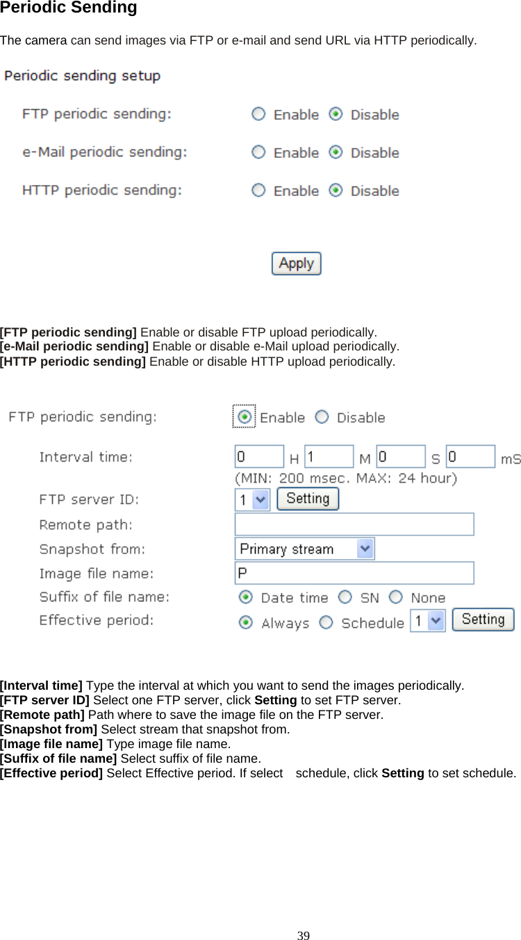  39Periodic Sending   The camera can send images via FTP or e-mail and send URL via HTTP periodically.     [FTP periodic sending] Enable or disable FTP upload periodically. [e-Mail periodic sending] Enable or disable e-Mail upload periodically. [HTTP periodic sending] Enable or disable HTTP upload periodically.      [Interval time] Type the interval at which you want to send the images periodically. [FTP server ID] Select one FTP server, click Setting to set FTP server. [Remote path] Path where to save the image file on the FTP server. [Snapshot from] Select stream that snapshot from. [Image file name] Type image file name. [Suffix of file name] Select suffix of file name. [Effective period] Select Effective period. If select  schedule, click Setting to set schedule.   